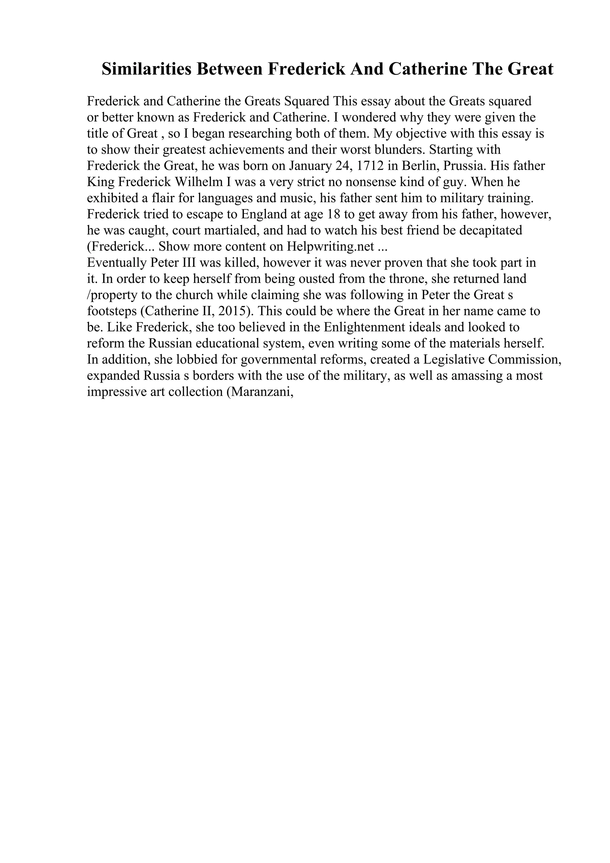 Similarities Between Frederick And Catherine The Great
Frederick and Catherine the Greats Squared This essay about the Greats squared
or better known as Frederick and Catherine. I wondered why they were given the
title of Great , so I began researching both of them. My objective with this essay is
to show their greatest achievements and their worst blunders. Starting with
Frederick the Great, he was born on January 24, 1712 in Berlin, Prussia. His father
King Frederick Wilhelm I was a very strict no nonsense kind of guy. When he
exhibited a flair for languages and music, his father sent him to military training.
Frederick tried to escape to England at age 18 to get away from his father, however,
he was caught, court martialed, and had to watch his best friend be decapitated
(Frederick... Show more content on Helpwriting.net ...
Eventually Peter III was killed, however it was never proven that she took part in
it. In order to keep herself from being ousted from the throne, she returned land
/property to the church while claiming she was following in Peter the Great s
footsteps (Catherine II, 2015). This could be where the Great in her name came to
be. Like Frederick, she too believed in the Enlightenment ideals and looked to
reform the Russian educational system, even writing some of the materials herself.
In addition, she lobbied for governmental reforms, created a Legislative Commission,
expanded Russia s borders with the use of the military, as well as amassing a most
impressive art collection (Maranzani,
 