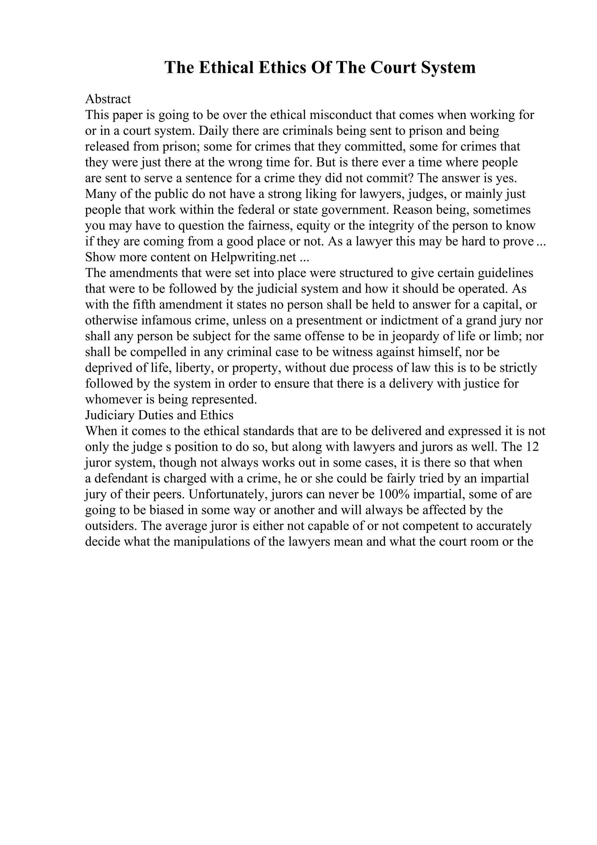 The Ethical Ethics Of The Court System
Abstract
This paper is going to be over the ethical misconduct that comes when working for
or in a court system. Daily there are criminals being sent to prison and being
released from prison; some for crimes that they committed, some for crimes that
they were just there at the wrong time for. But is there ever a time where people
are sent to serve a sentence for a crime they did not commit? The answer is yes.
Many of the public do not have a strong liking for lawyers, judges, or mainly just
people that work within the federal or state government. Reason being, sometimes
you may have to question the fairness, equity or the integrity of the person to know
if they are coming from a good place or not. As a lawyer this may be hard to prove ...
Show more content on Helpwriting.net ...
The amendments that were set into place were structured to give certain guidelines
that were to be followed by the judicial system and how it should be operated. As
with the fifth amendment it states no person shall be held to answer for a capital, or
otherwise infamous crime, unless on a presentment or indictment of a grand jury nor
shall any person be subject for the same offense to be in jeopardy of life or limb; nor
shall be compelled in any criminal case to be witness against himself, nor be
deprived of life, liberty, or property, without due process of law this is to be strictly
followed by the system in order to ensure that there is a delivery with justice for
whomever is being represented.
Judiciary Duties and Ethics
When it comes to the ethical standards that are to be delivered and expressed it is not
only the judge s position to do so, but along with lawyers and jurors as well. The 12
juror system, though not always works out in some cases, it is there so that when
a defendant is charged with a crime, he or she could be fairly tried by an impartial
jury of their peers. Unfortunately, jurors can never be 100% impartial, some of are
going to be biased in some way or another and will always be affected by the
outsiders. The average juror is either not capable of or not competent to accurately
decide what the manipulations of the lawyers mean and what the court room or the
 