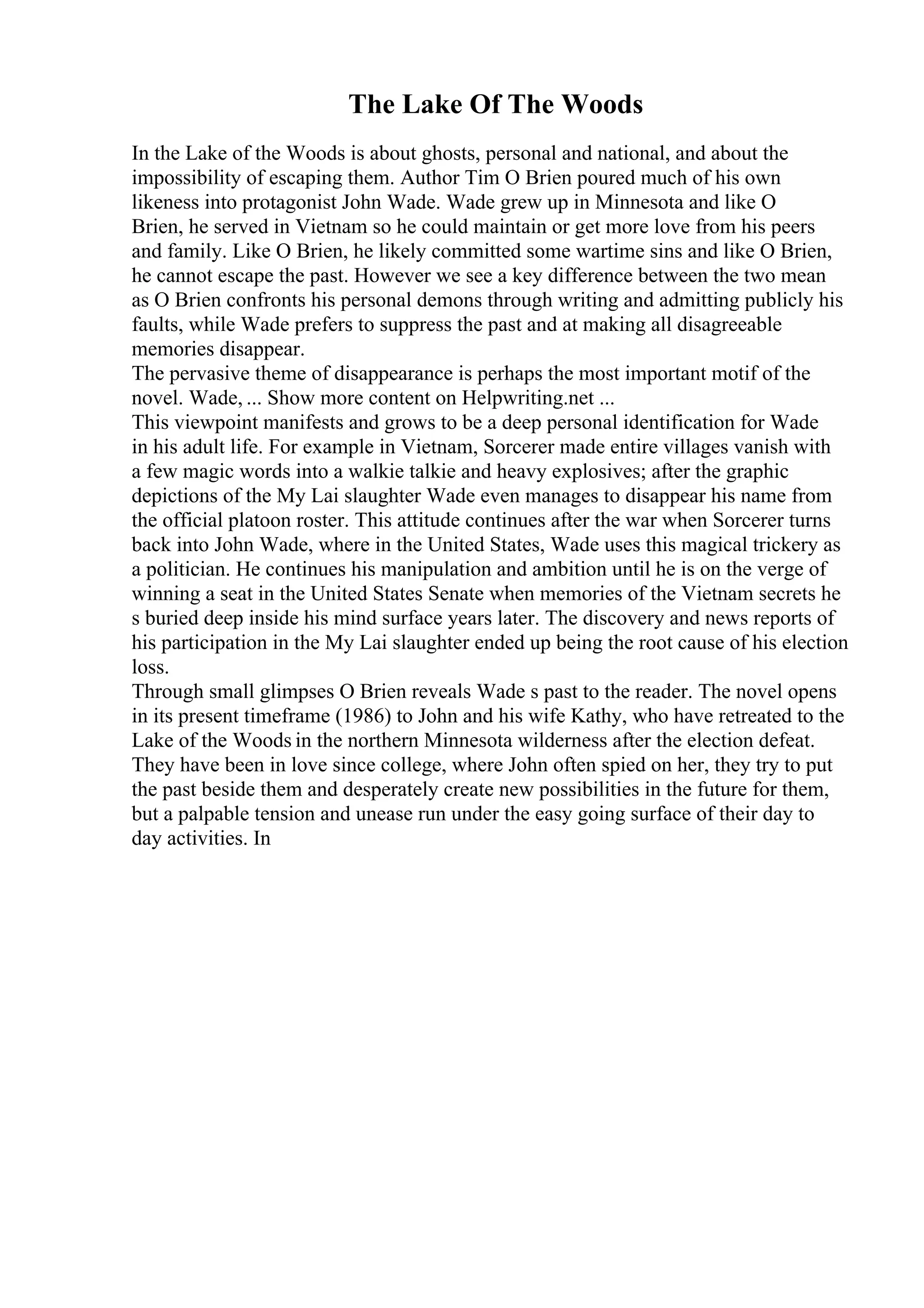 The Lake Of The Woods
In the Lake of the Woods is about ghosts, personal and national, and about the
impossibility of escaping them. Author Tim O Brien poured much of his own
likeness into protagonist John Wade. Wade grew up in Minnesota and like O
Brien, he served in Vietnam so he could maintain or get more love from his peers
and family. Like O Brien, he likely committed some wartime sins and like O Brien,
he cannot escape the past. However we see a key difference between the two mean
as O Brien confronts his personal demons through writing and admitting publicly his
faults, while Wade prefers to suppress the past and at making all disagreeable
memories disappear.
The pervasive theme of disappearance is perhaps the most important motif of the
novel. Wade, ... Show more content on Helpwriting.net ...
This viewpoint manifests and grows to be a deep personal identification for Wade
in his adult life. For example in Vietnam, Sorcerer made entire villages vanish with
a few magic words into a walkie talkie and heavy explosives; after the graphic
depictions of the My Lai slaughter Wade even manages to disappear his name from
the official platoon roster. This attitude continues after the war when Sorcerer turns
back into John Wade, where in the United States, Wade uses this magical trickery as
a politician. He continues his manipulation and ambition until he is on the verge of
winning a seat in the United States Senate when memories of the Vietnam secrets he
s buried deep inside his mind surface years later. The discovery and news reports of
his participation in the My Lai slaughter ended up being the root cause of his election
loss.
Through small glimpses O Brien reveals Wade s past to the reader. The novel opens
in its present timeframe (1986) to John and his wife Kathy, who have retreated to the
Lake of the Woods in the northern Minnesota wilderness after the election defeat.
They have been in love since college, where John often spied on her, they try to put
the past beside them and desperately create new possibilities in the future for them,
but a palpable tension and unease run under the easy going surface of their day to
day activities. In
 