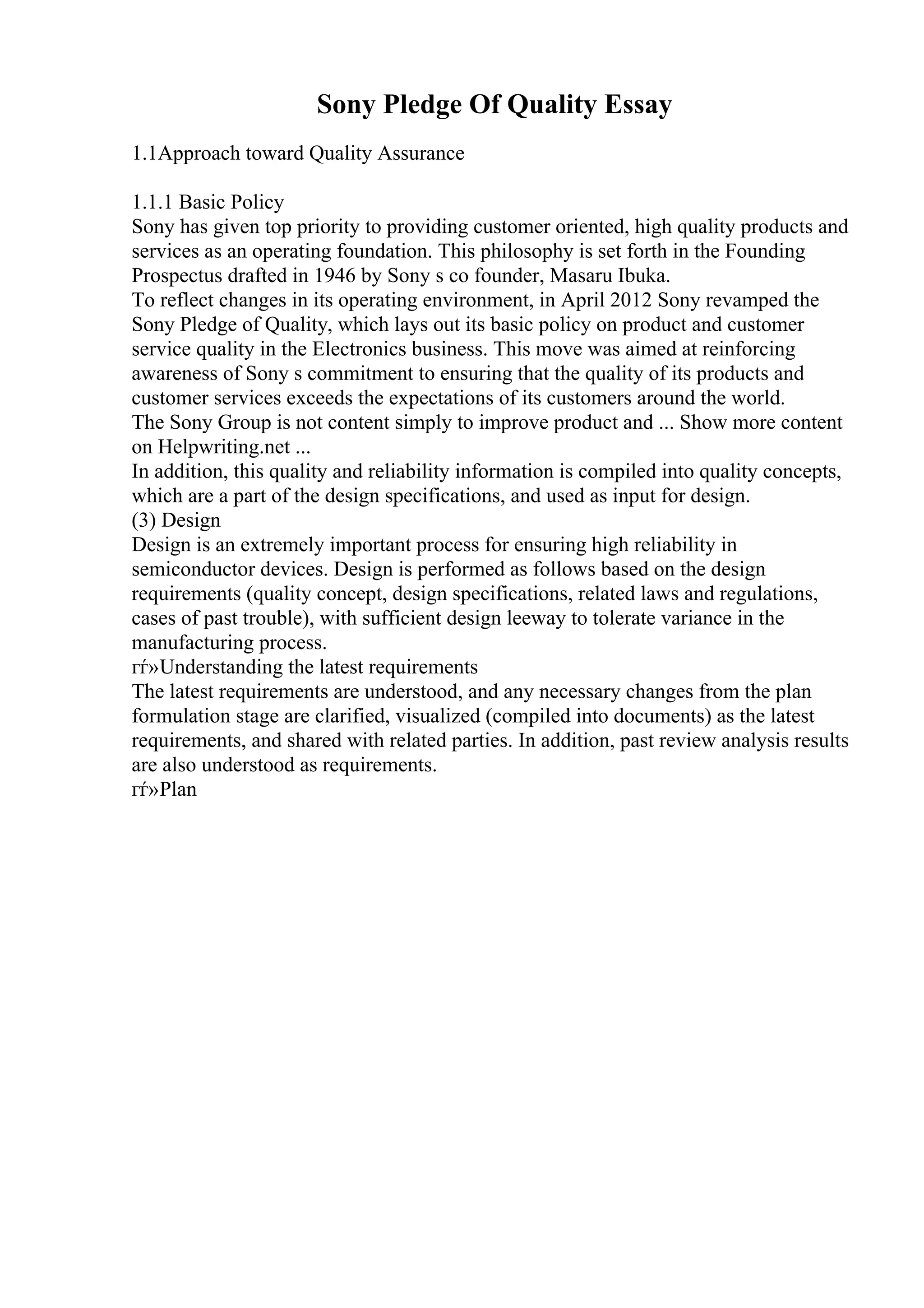 Sony Pledge Of Quality Essay
1.1Approach toward Quality Assurance
1.1.1 Basic Policy
Sony has given top priority to providing customer oriented, high quality products and
services as an operating foundation. This philosophy is set forth in the Founding
Prospectus drafted in 1946 by Sony s co founder, Masaru Ibuka.
To reflect changes in its operating environment, in April 2012 Sony revamped the
Sony Pledge of Quality, which lays out its basic policy on product and customer
service quality in the Electronics business. This move was aimed at reinforcing
awareness of Sony s commitment to ensuring that the quality of its products and
customer services exceeds the expectations of its customers around the world.
The Sony Group is not content simply to improve product and ... Show more content
on Helpwriting.net ...
In addition, this quality and reliability information is compiled into quality concepts,
which are a part of the design specifications, and used as input for design.
(3) Design
Design is an extremely important process for ensuring high reliability in
semiconductor devices. Design is performed as follows based on the design
requirements (quality concept, design specifications, related laws and regulations,
cases of past trouble), with sufficient design leeway to tolerate variance in the
manufacturing process.
гѓ»Understanding the latest requirements
The latest requirements are understood, and any necessary changes from the plan
formulation stage are clarified, visualized (compiled into documents) as the latest
requirements, and shared with related parties. In addition, past review analysis results
are also understood as requirements.
гѓ»Plan
 
