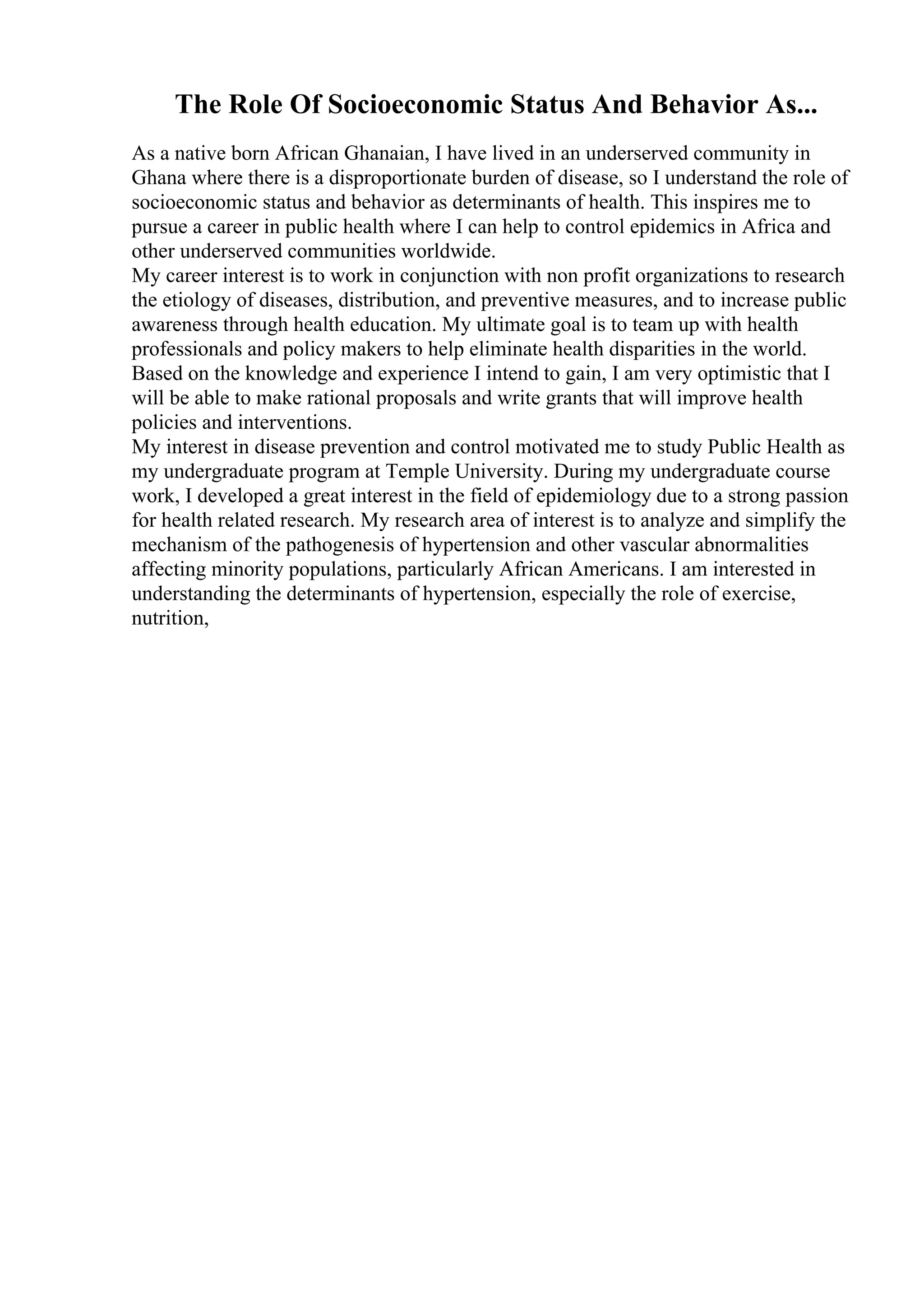 The Role Of Socioeconomic Status And Behavior As...
As a native born African Ghanaian, I have lived in an underserved community in
Ghana where there is a disproportionate burden of disease, so I understand the role of
socioeconomic status and behavior as determinants of health. This inspires me to
pursue a career in public health where I can help to control epidemics in Africa and
other underserved communities worldwide.
My career interest is to work in conjunction with non profit organizations to research
the etiology of diseases, distribution, and preventive measures, and to increase public
awareness through health education. My ultimate goal is to team up with health
professionals and policy makers to help eliminate health disparities in the world.
Based on the knowledge and experience I intend to gain, I am very optimistic that I
will be able to make rational proposals and write grants that will improve health
policies and interventions.
My interest in disease prevention and control motivated me to study Public Health as
my undergraduate program at Temple University. During my undergraduate course
work, I developed a great interest in the field of epidemiology due to a strong passion
for health related research. My research area of interest is to analyze and simplify the
mechanism of the pathogenesis of hypertension and other vascular abnormalities
affecting minority populations, particularly African Americans. I am interested in
understanding the determinants of hypertension, especially the role of exercise,
nutrition,
 