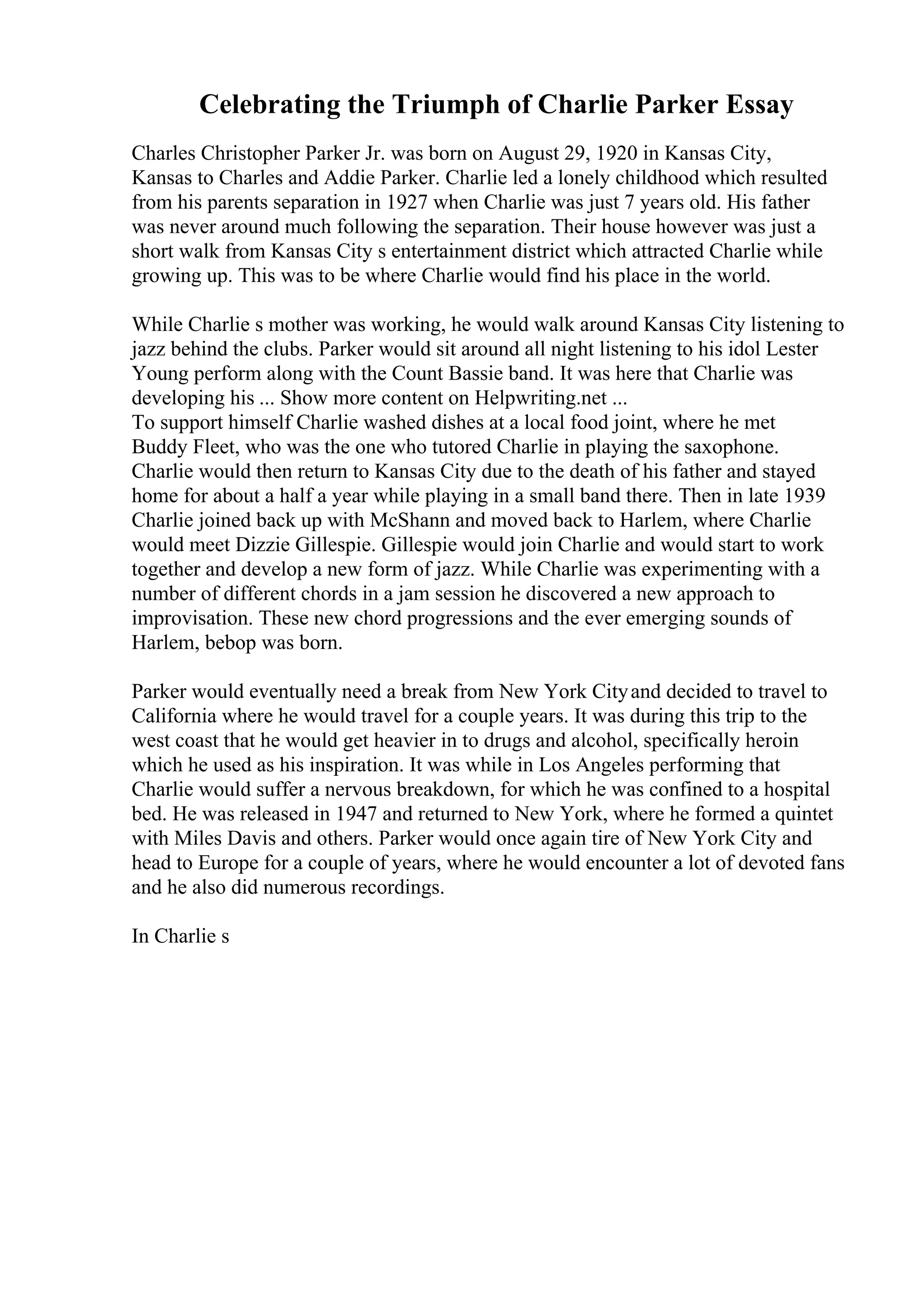 Celebrating the Triumph of Charlie Parker Essay
Charles Christopher Parker Jr. was born on August 29, 1920 in Kansas City,
Kansas to Charles and Addie Parker. Charlie led a lonely childhood which resulted
from his parents separation in 1927 when Charlie was just 7 years old. His father
was never around much following the separation. Their house however was just a
short walk from Kansas City s entertainment district which attracted Charlie while
growing up. This was to be where Charlie would find his place in the world.
While Charlie s mother was working, he would walk around Kansas City listening to
jazz behind the clubs. Parker would sit around all night listening to his idol Lester
Young perform along with the Count Bassie band. It was here that Charlie was
developing his ... Show more content on Helpwriting.net ...
To support himself Charlie washed dishes at a local food joint, where he met
Buddy Fleet, who was the one who tutored Charlie in playing the saxophone.
Charlie would then return to Kansas City due to the death of his father and stayed
home for about a half a year while playing in a small band there. Then in late 1939
Charlie joined back up with McShann and moved back to Harlem, where Charlie
would meet Dizzie Gillespie. Gillespie would join Charlie and would start to work
together and develop a new form of jazz. While Charlie was experimenting with a
number of different chords in a jam session he discovered a new approach to
improvisation. These new chord progressions and the ever emerging sounds of
Harlem, bebop was born.
Parker would eventually need a break from New York Cityand decided to travel to
California where he would travel for a couple years. It was during this trip to the
west coast that he would get heavier in to drugs and alcohol, specifically heroin
which he used as his inspiration. It was while in Los Angeles performing that
Charlie would suffer a nervous breakdown, for which he was confined to a hospital
bed. He was released in 1947 and returned to New York, where he formed a quintet
with Miles Davis and others. Parker would once again tire of New York City and
head to Europe for a couple of years, where he would encounter a lot of devoted fans
and he also did numerous recordings.
In Charlie s
 