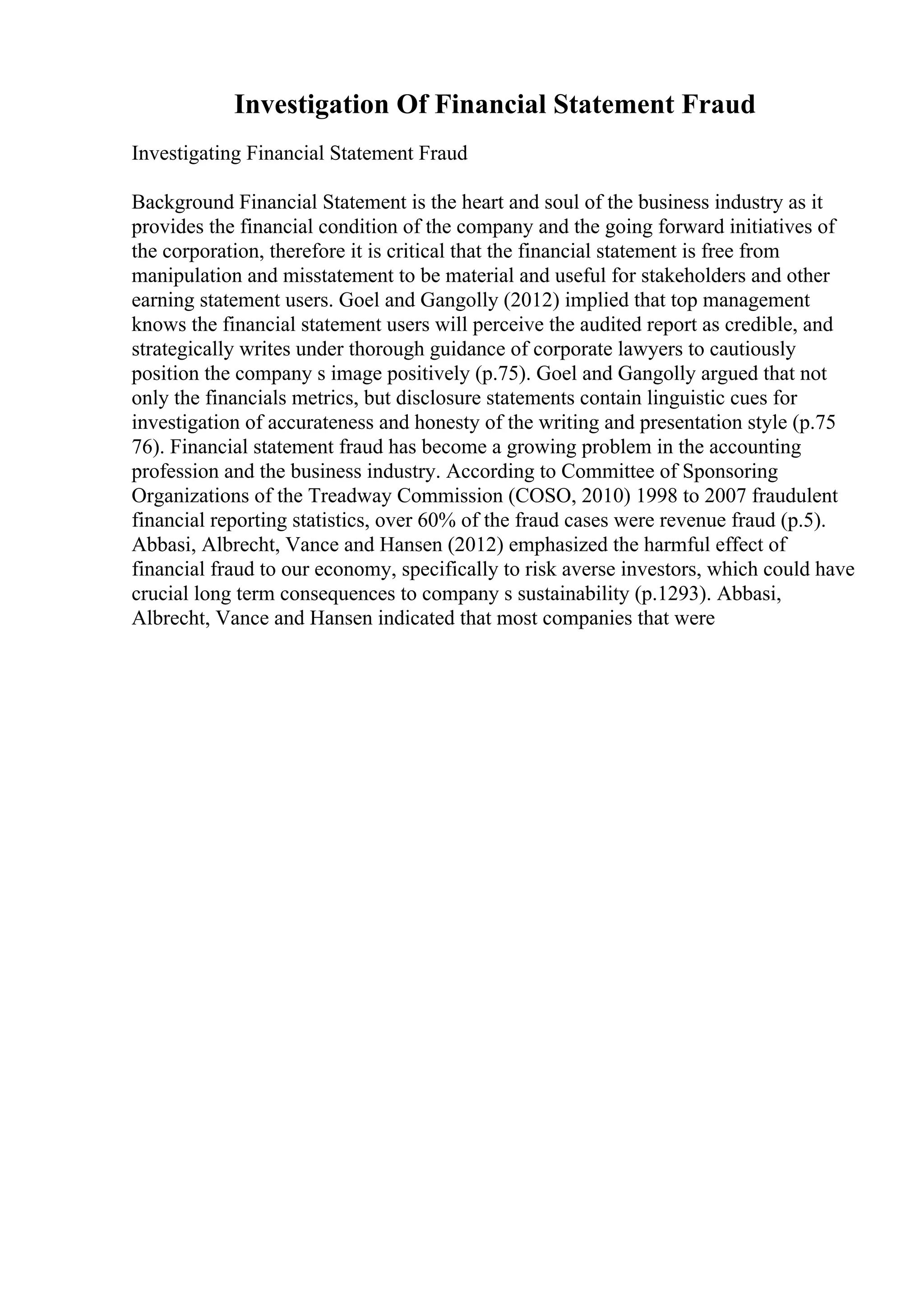 Investigation Of Financial Statement Fraud
Investigating Financial Statement Fraud
Background Financial Statement is the heart and soul of the business industry as it
provides the financial condition of the company and the going forward initiatives of
the corporation, therefore it is critical that the financial statement is free from
manipulation and misstatement to be material and useful for stakeholders and other
earning statement users. Goel and Gangolly (2012) implied that top management
knows the financial statement users will perceive the audited report as credible, and
strategically writes under thorough guidance of corporate lawyers to cautiously
position the company s image positively (p.75). Goel and Gangolly argued that not
only the financials metrics, but disclosure statements contain linguistic cues for
investigation of accurateness and honesty of the writing and presentation style (p.75
76). Financial statement fraud has become a growing problem in the accounting
profession and the business industry. According to Committee of Sponsoring
Organizations of the Treadway Commission (COSO, 2010) 1998 to 2007 fraudulent
financial reporting statistics, over 60% of the fraud cases were revenue fraud (p.5).
Abbasi, Albrecht, Vance and Hansen (2012) emphasized the harmful effect of
financial fraud to our economy, specifically to risk averse investors, which could have
crucial long term consequences to company s sustainability (p.1293). Abbasi,
Albrecht, Vance and Hansen indicated that most companies that were
 
