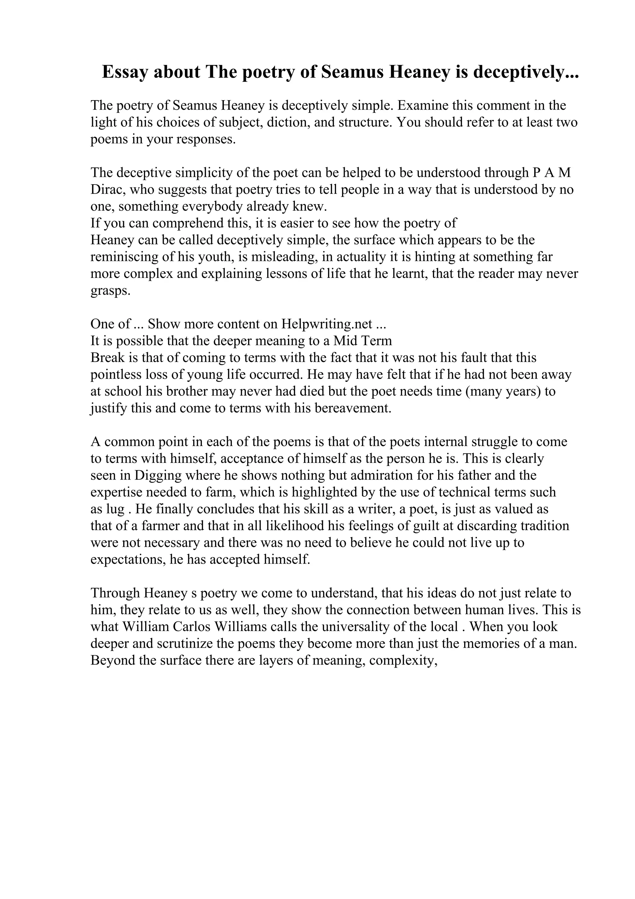 Essay about The poetry of Seamus Heaney is deceptively...
The poetry of Seamus Heaney is deceptively simple. Examine this comment in the
light of his choices of subject, diction, and structure. You should refer to at least two
poems in your responses.
The deceptive simplicity of the poet can be helped to be understood through P A M
Dirac, who suggests that poetry tries to tell people in a way that is understood by no
one, something everybody already knew.
If you can comprehend this, it is easier to see how the poetry of
Heaney can be called deceptively simple, the surface which appears to be the
reminiscing of his youth, is misleading, in actuality it is hinting at something far
more complex and explaining lessons of life that he learnt, that the reader may never
grasps.
One of ... Show more content on Helpwriting.net ...
It is possible that the deeper meaning to a Mid Term
Break is that of coming to terms with the fact that it was not his fault that this
pointless loss of young life occurred. He may have felt that if he had not been away
at school his brother may never had died but the poet needs time (many years) to
justify this and come to terms with his bereavement.
A common point in each of the poems is that of the poets internal struggle to come
to terms with himself, acceptance of himself as the person he is. This is clearly
seen in Digging where he shows nothing but admiration for his father and the
expertise needed to farm, which is highlighted by the use of technical terms such
as lug . He finally concludes that his skill as a writer, a poet, is just as valued as
that of a farmer and that in all likelihood his feelings of guilt at discarding tradition
were not necessary and there was no need to believe he could not live up to
expectations, he has accepted himself.
Through Heaney s poetry we come to understand, that his ideas do not just relate to
him, they relate to us as well, they show the connection between human lives. This is
what William Carlos Williams calls the universality of the local . When you look
deeper and scrutinize the poems they become more than just the memories of a man.
Beyond the surface there are layers of meaning, complexity,
 