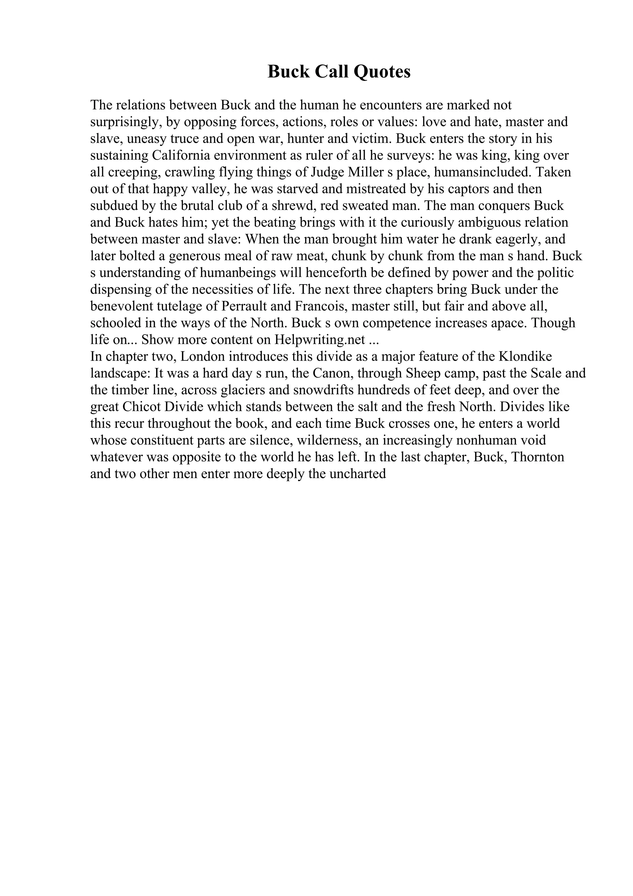 Buck Call Quotes
The relations between Buck and the human he encounters are marked not
surprisingly, by opposing forces, actions, roles or values: love and hate, master and
slave, uneasy truce and open war, hunter and victim. Buck enters the story in his
sustaining California environment as ruler of all he surveys: he was king, king over
all creeping, crawling flying things of Judge Miller s place, humansincluded. Taken
out of that happy valley, he was starved and mistreated by his captors and then
subdued by the brutal club of a shrewd, red sweated man. The man conquers Buck
and Buck hates him; yet the beating brings with it the curiously ambiguous relation
between master and slave: When the man brought him water he drank eagerly, and
later bolted a generous meal of raw meat, chunk by chunk from the man s hand. Buck
s understanding of humanbeings will henceforth be defined by power and the politic
dispensing of the necessities of life. The next three chapters bring Buck under the
benevolent tutelage of Perrault and Francois, master still, but fair and above all,
schooled in the ways of the North. Buck s own competence increases apace. Though
life on... Show more content on Helpwriting.net ...
In chapter two, London introduces this divide as a major feature of the Klondike
landscape: It was a hard day s run, the Canon, through Sheep camp, past the Scale and
the timber line, across glaciers and snowdrifts hundreds of feet deep, and over the
great Chicot Divide which stands between the salt and the fresh North. Divides like
this recur throughout the book, and each time Buck crosses one, he enters a world
whose constituent parts are silence, wilderness, an increasingly nonhuman void
whatever was opposite to the world he has left. In the last chapter, Buck, Thornton
and two other men enter more deeply the uncharted
 