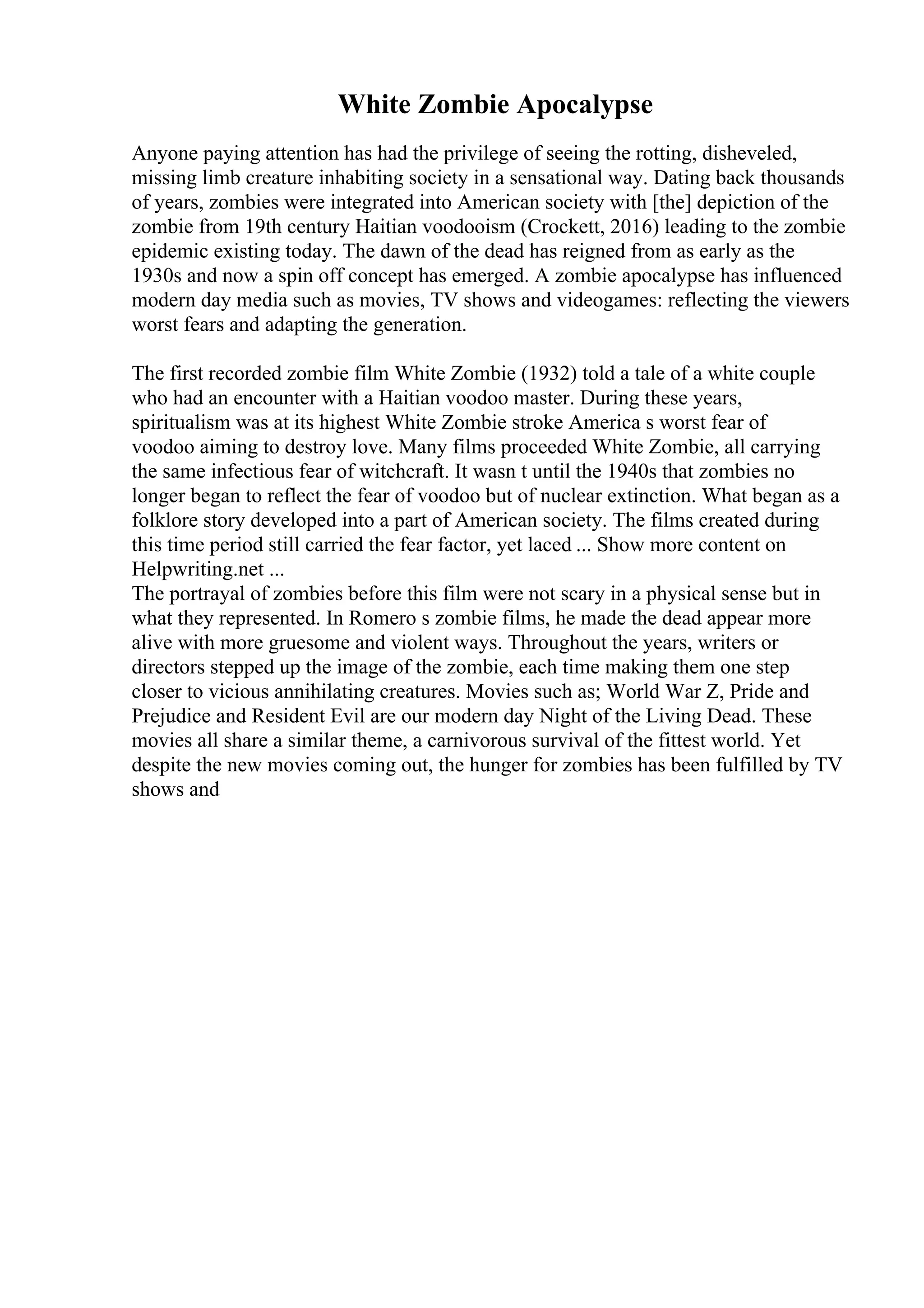 White Zombie Apocalypse
Anyone paying attention has had the privilege of seeing the rotting, disheveled,
missing limb creature inhabiting society in a sensational way. Dating back thousands
of years, zombies were integrated into American society with [the] depiction of the
zombie from 19th century Haitian voodooism (Crockett, 2016) leading to the zombie
epidemic existing today. The dawn of the dead has reigned from as early as the
1930s and now a spin off concept has emerged. A zombie apocalypse has influenced
modern day media such as movies, TV shows and videogames: reflecting the viewers
worst fears and adapting the generation.
The first recorded zombie film White Zombie (1932) told a tale of a white couple
who had an encounter with a Haitian voodoo master. During these years,
spiritualism was at its highest White Zombie stroke America s worst fear of
voodoo aiming to destroy love. Many films proceeded White Zombie, all carrying
the same infectious fear of witchcraft. It wasn t until the 1940s that zombies no
longer began to reflect the fear of voodoo but of nuclear extinction. What began as a
folklore story developed into a part of American society. The films created during
this time period still carried the fear factor, yet laced ... Show more content on
Helpwriting.net ...
The portrayal of zombies before this film were not scary in a physical sense but in
what they represented. In Romero s zombie films, he made the dead appear more
alive with more gruesome and violent ways. Throughout the years, writers or
directors stepped up the image of the zombie, each time making them one step
closer to vicious annihilating creatures. Movies such as; World War Z, Pride and
Prejudice and Resident Evil are our modern day Night of the Living Dead. These
movies all share a similar theme, a carnivorous survival of the fittest world. Yet
despite the new movies coming out, the hunger for zombies has been fulfilled by TV
shows and
 