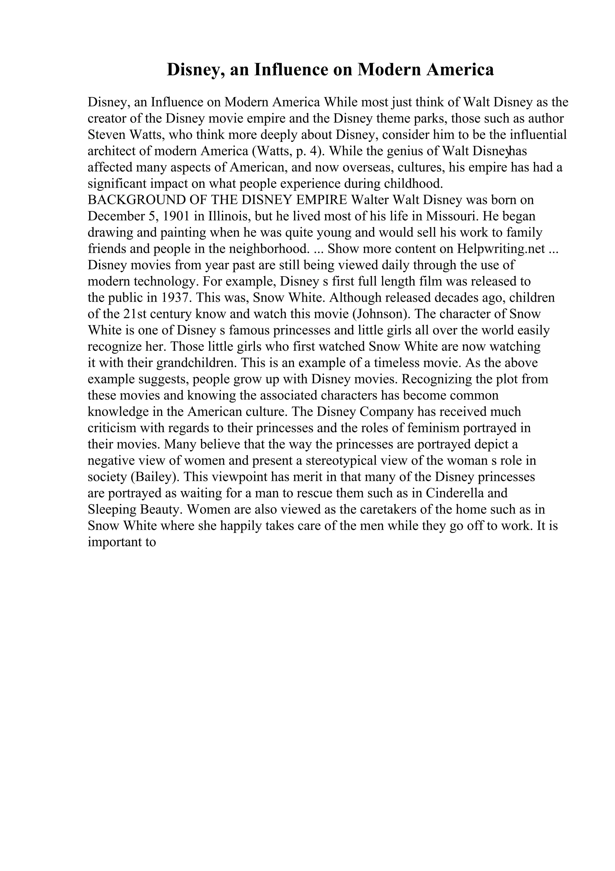 Disney, an Influence on Modern America
Disney, an Influence on Modern America While most just think of Walt Disney as the
creator of the Disney movie empire and the Disney theme parks, those such as author
Steven Watts, who think more deeply about Disney, consider him to be the influential
architect of modern America (Watts, p. 4). While the genius of Walt Disney
has
affected many aspects of American, and now overseas, cultures, his empire has had a
significant impact on what people experience during childhood.
BACKGROUND OF THE DISNEY EMPIRE Walter Walt Disney was born on
December 5, 1901 in Illinois, but he lived most of his life in Missouri. He began
drawing and painting when he was quite young and would sell his work to family
friends and people in the neighborhood. ... Show more content on Helpwriting.net ...
Disney movies from year past are still being viewed daily through the use of
modern technology. For example, Disney s first full length film was released to
the public in 1937. This was, Snow White. Although released decades ago, children
of the 21st century know and watch this movie (Johnson). The character of Snow
White is one of Disney s famous princesses and little girls all over the world easily
recognize her. Those little girls who first watched Snow White are now watching
it with their grandchildren. This is an example of a timeless movie. As the above
example suggests, people grow up with Disney movies. Recognizing the plot from
these movies and knowing the associated characters has become common
knowledge in the American culture. The Disney Company has received much
criticism with regards to their princesses and the roles of feminism portrayed in
their movies. Many believe that the way the princesses are portrayed depict a
negative view of women and present a stereotypical view of the woman s role in
society (Bailey). This viewpoint has merit in that many of the Disney princesses
are portrayed as waiting for a man to rescue them such as in Cinderella and
Sleeping Beauty. Women are also viewed as the caretakers of the home such as in
Snow White where she happily takes care of the men while they go off to work. It is
important to
 