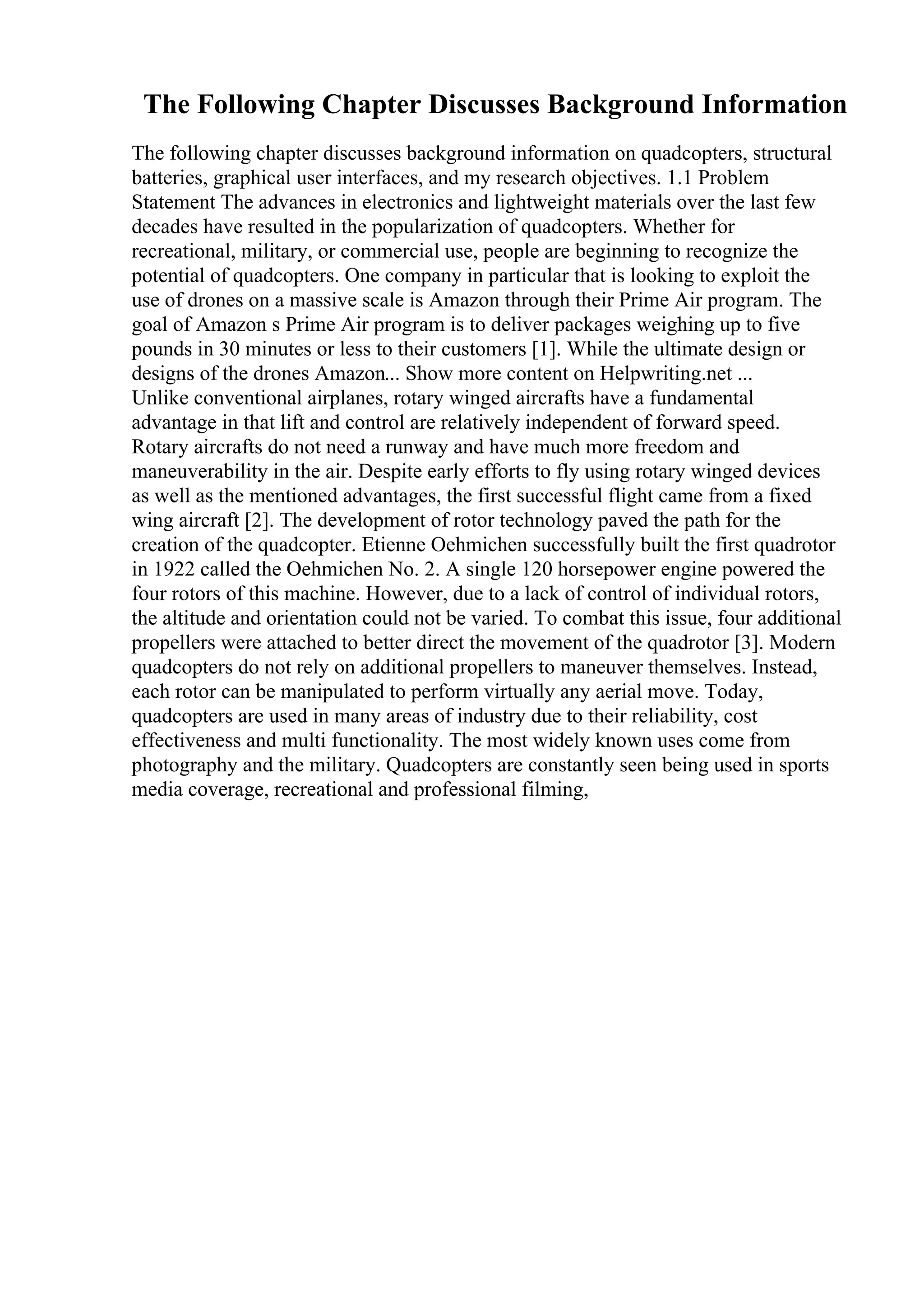 The Following Chapter Discusses Background Information
The following chapter discusses background information on quadcopters, structural
batteries, graphical user interfaces, and my research objectives. 1.1 Problem
Statement The advances in electronics and lightweight materials over the last few
decades have resulted in the popularization of quadcopters. Whether for
recreational, military, or commercial use, people are beginning to recognize the
potential of quadcopters. One company in particular that is looking to exploit the
use of drones on a massive scale is Amazon through their Prime Air program. The
goal of Amazon s Prime Air program is to deliver packages weighing up to five
pounds in 30 minutes or less to their customers [1]. While the ultimate design or
designs of the drones Amazon... Show more content on Helpwriting.net ...
Unlike conventional airplanes, rotary winged aircrafts have a fundamental
advantage in that lift and control are relatively independent of forward speed.
Rotary aircrafts do not need a runway and have much more freedom and
maneuverability in the air. Despite early efforts to fly using rotary winged devices
as well as the mentioned advantages, the first successful flight came from a fixed
wing aircraft [2]. The development of rotor technology paved the path for the
creation of the quadcopter. Etienne Oehmichen successfully built the first quadrotor
in 1922 called the Oehmichen No. 2. A single 120 horsepower engine powered the
four rotors of this machine. However, due to a lack of control of individual rotors,
the altitude and orientation could not be varied. To combat this issue, four additional
propellers were attached to better direct the movement of the quadrotor [3]. Modern
quadcopters do not rely on additional propellers to maneuver themselves. Instead,
each rotor can be manipulated to perform virtually any aerial move. Today,
quadcopters are used in many areas of industry due to their reliability, cost
effectiveness and multi functionality. The most widely known uses come from
photography and the military. Quadcopters are constantly seen being used in sports
media coverage, recreational and professional filming,
 