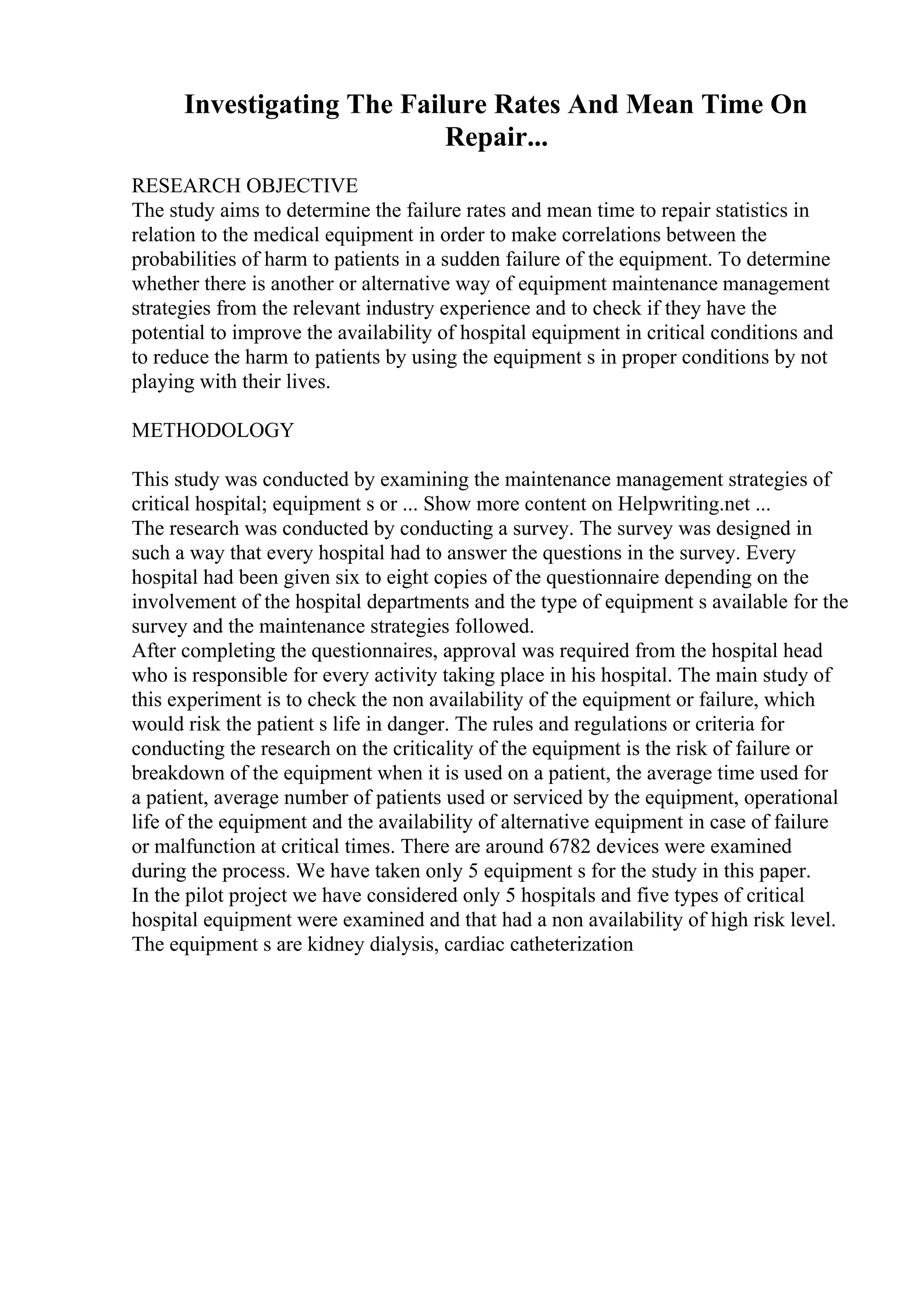 Investigating The Failure Rates And Mean Time On
Repair...
RESEARCH OBJECTIVE
The study aims to determine the failure rates and mean time to repair statistics in
relation to the medical equipment in order to make correlations between the
probabilities of harm to patients in a sudden failure of the equipment. To determine
whether there is another or alternative way of equipment maintenance management
strategies from the relevant industry experience and to check if they have the
potential to improve the availability of hospital equipment in critical conditions and
to reduce the harm to patients by using the equipment s in proper conditions by not
playing with their lives.
METHODOLOGY
This study was conducted by examining the maintenance management strategies of
critical hospital; equipment s or ... Show more content on Helpwriting.net ...
The research was conducted by conducting a survey. The survey was designed in
such a way that every hospital had to answer the questions in the survey. Every
hospital had been given six to eight copies of the questionnaire depending on the
involvement of the hospital departments and the type of equipment s available for the
survey and the maintenance strategies followed.
After completing the questionnaires, approval was required from the hospital head
who is responsible for every activity taking place in his hospital. The main study of
this experiment is to check the non availability of the equipment or failure, which
would risk the patient s life in danger. The rules and regulations or criteria for
conducting the research on the criticality of the equipment is the risk of failure or
breakdown of the equipment when it is used on a patient, the average time used for
a patient, average number of patients used or serviced by the equipment, operational
life of the equipment and the availability of alternative equipment in case of failure
or malfunction at critical times. There are around 6782 devices were examined
during the process. We have taken only 5 equipment s for the study in this paper.
In the pilot project we have considered only 5 hospitals and five types of critical
hospital equipment were examined and that had a non availability of high risk level.
The equipment s are kidney dialysis, cardiac catheterization
 