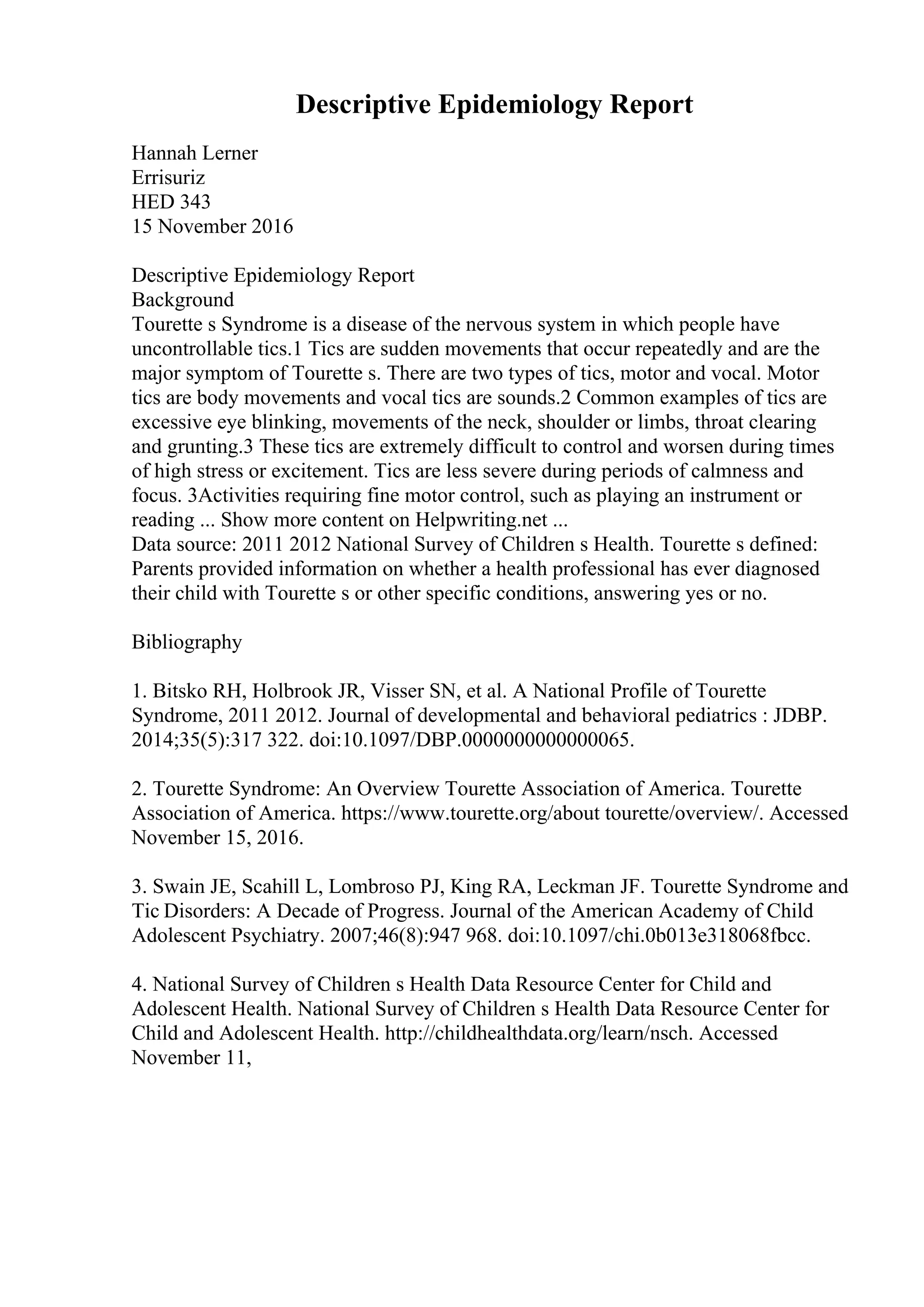 Descriptive Epidemiology Report
Hannah Lerner
Errisuriz
HED 343
15 November 2016
Descriptive Epidemiology Report
Background
Tourette s Syndrome is a disease of the nervous system in which people have
uncontrollable tics.1 Tics are sudden movements that occur repeatedly and are the
major symptom of Tourette s. There are two types of tics, motor and vocal. Motor
tics are body movements and vocal tics are sounds.2 Common examples of tics are
excessive eye blinking, movements of the neck, shoulder or limbs, throat clearing
and grunting.3 These tics are extremely difficult to control and worsen during times
of high stress or excitement. Tics are less severe during periods of calmness and
focus. 3Activities requiring fine motor control, such as playing an instrument or
reading ... Show more content on Helpwriting.net ...
Data source: 2011 2012 National Survey of Children s Health. Tourette s defined:
Parents provided information on whether a health professional has ever diagnosed
their child with Tourette s or other specific conditions, answering yes or no.
Bibliography
1. Bitsko RH, Holbrook JR, Visser SN, et al. A National Profile of Tourette
Syndrome, 2011 2012. Journal of developmental and behavioral pediatrics : JDBP.
2014;35(5):317 322. doi:10.1097/DBP.0000000000000065.
2. Tourette Syndrome: An Overview Tourette Association of America. Tourette
Association of America. https://www.tourette.org/about tourette/overview/. Accessed
November 15, 2016.
3. Swain JE, Scahill L, Lombroso PJ, King RA, Leckman JF. Tourette Syndrome and
Tic Disorders: A Decade of Progress. Journal of the American Academy of Child
Adolescent Psychiatry. 2007;46(8):947 968. doi:10.1097/chi.0b013e318068fbcc.
4. National Survey of Children s Health Data Resource Center for Child and
Adolescent Health. National Survey of Children s Health Data Resource Center for
Child and Adolescent Health. http://childhealthdata.org/learn/nsch. Accessed
November 11,
 