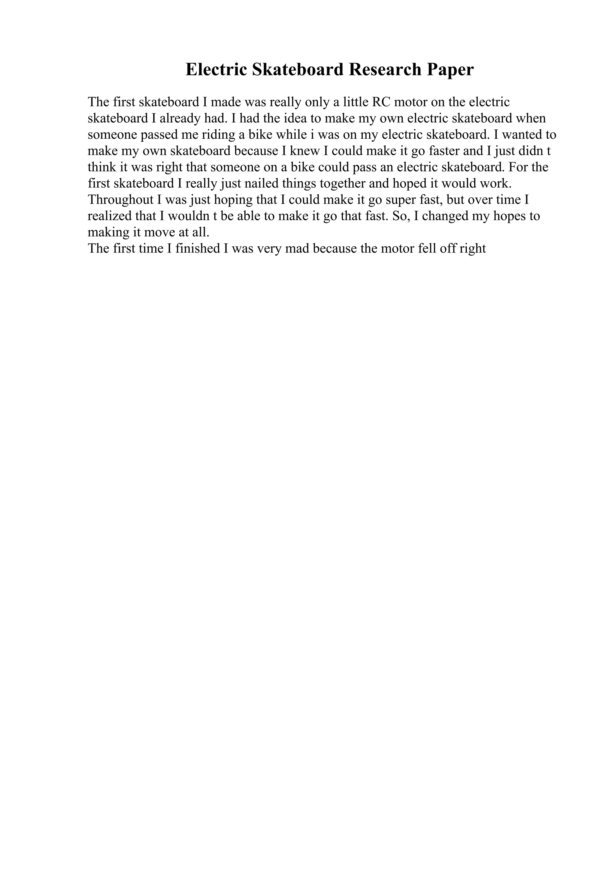 Electric Skateboard Research Paper
The first skateboard I made was really only a little RC motor on the electric
skateboard I already had. I had the idea to make my own electric skateboard when
someone passed me riding a bike while i was on my electric skateboard. I wanted to
make my own skateboard because I knew I could make it go faster and I just didn t
think it was right that someone on a bike could pass an electric skateboard. For the
first skateboard I really just nailed things together and hoped it would work.
Throughout I was just hoping that I could make it go super fast, but over time I
realized that I wouldn t be able to make it go that fast. So, I changed my hopes to
making it move at all.
The first time I finished I was very mad because the motor fell off right
 