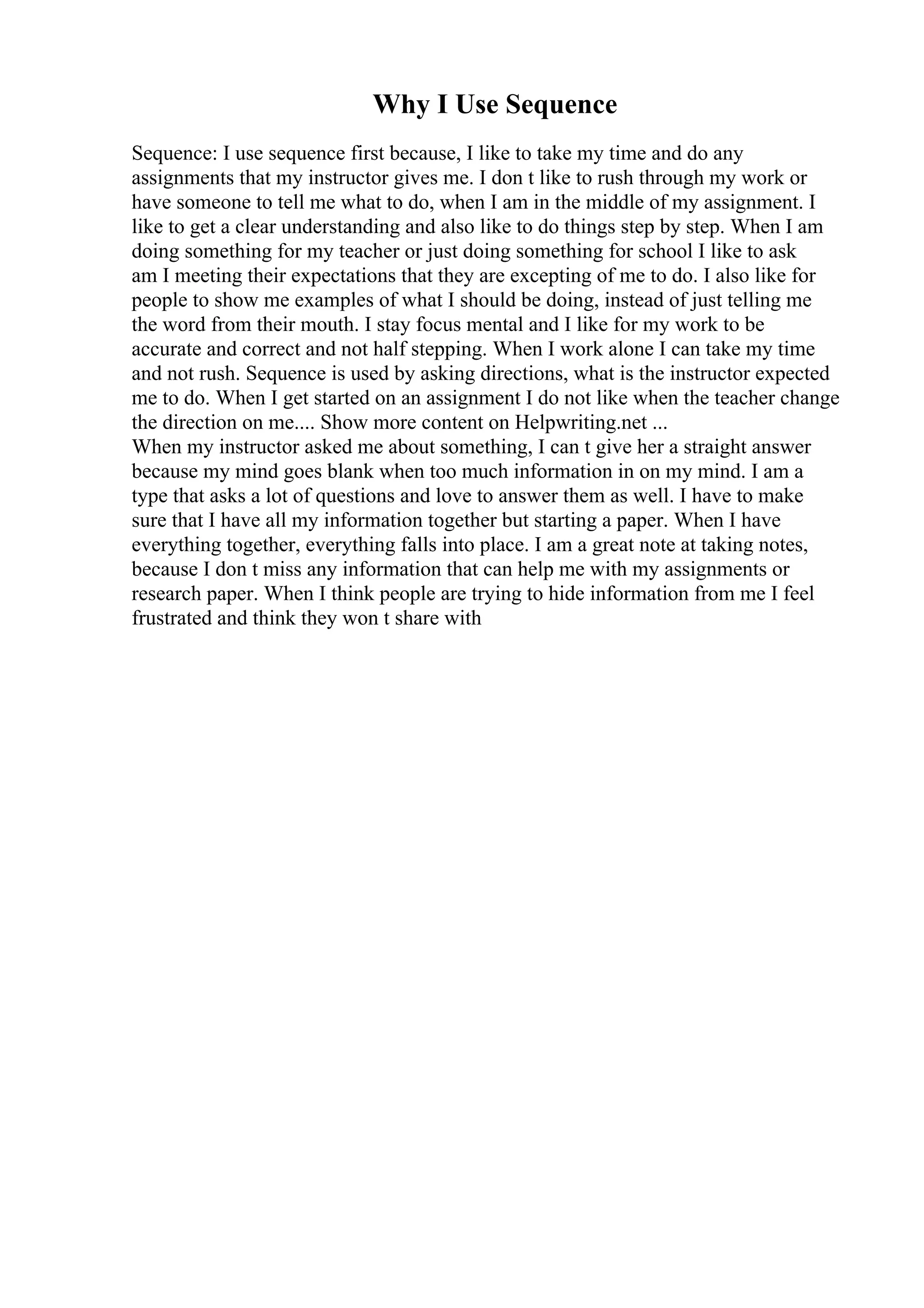 Why I Use Sequence
Sequence: I use sequence first because, I like to take my time and do any
assignments that my instructor gives me. I don t like to rush through my work or
have someone to tell me what to do, when I am in the middle of my assignment. I
like to get a clear understanding and also like to do things step by step. When I am
doing something for my teacher or just doing something for school I like to ask
am I meeting their expectations that they are excepting of me to do. I also like for
people to show me examples of what I should be doing, instead of just telling me
the word from their mouth. I stay focus mental and I like for my work to be
accurate and correct and not half stepping. When I work alone I can take my time
and not rush. Sequence is used by asking directions, what is the instructor expected
me to do. When I get started on an assignment I do not like when the teacher change
the direction on me.... Show more content on Helpwriting.net ...
When my instructor asked me about something, I can t give her a straight answer
because my mind goes blank when too much information in on my mind. I am a
type that asks a lot of questions and love to answer them as well. I have to make
sure that I have all my information together but starting a paper. When I have
everything together, everything falls into place. I am a great note at taking notes,
because I don t miss any information that can help me with my assignments or
research paper. When I think people are trying to hide information from me I feel
frustrated and think they won t share with
 