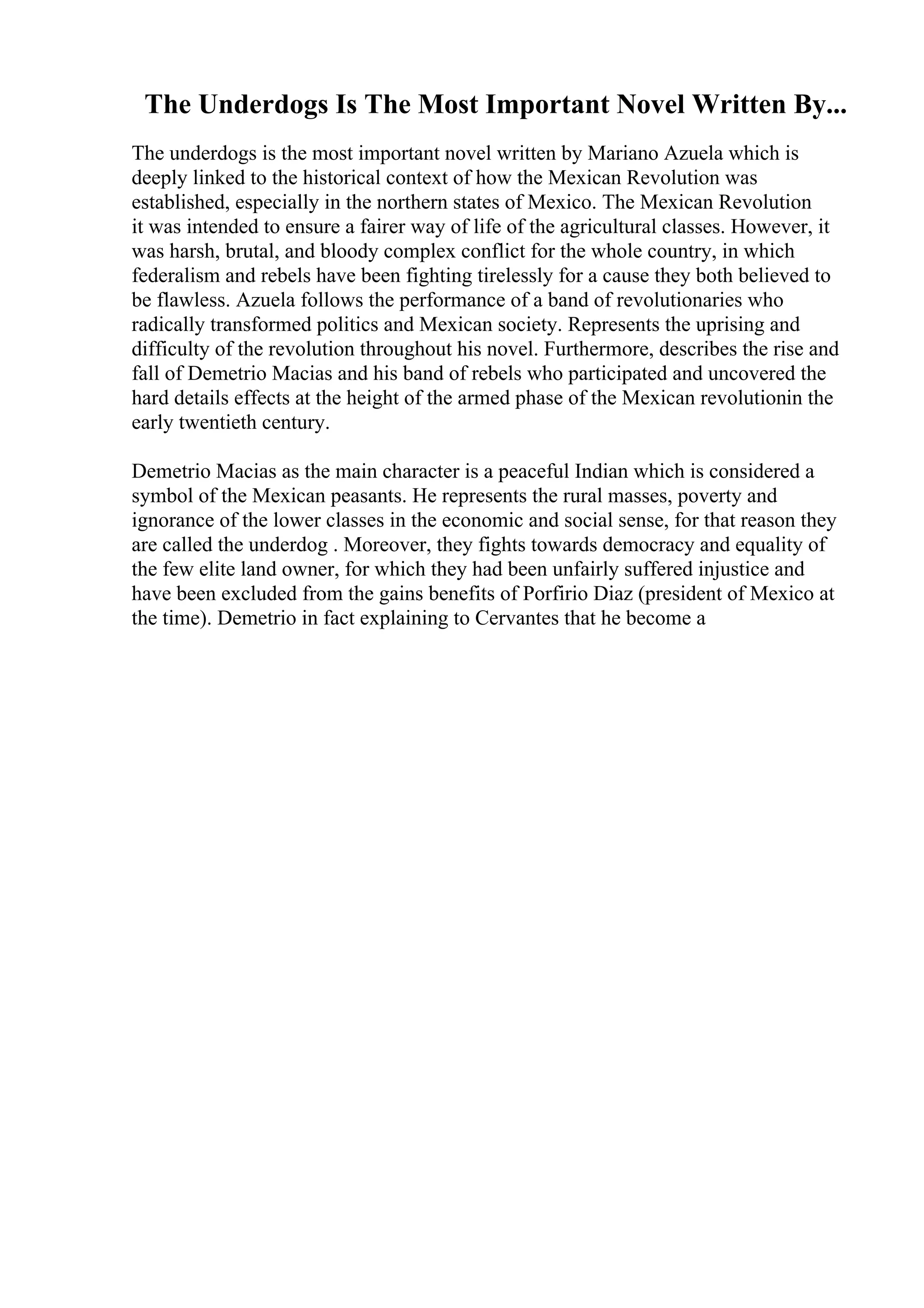 The Underdogs Is The Most Important Novel Written By...
The underdogs is the most important novel written by Mariano Azuela which is
deeply linked to the historical context of how the Mexican Revolution was
established, especially in the northern states of Mexico. The Mexican Revolution
it was intended to ensure a fairer way of life of the agricultural classes. However, it
was harsh, brutal, and bloody complex conflict for the whole country, in which
federalism and rebels have been fighting tirelessly for a cause they both believed to
be flawless. Azuela follows the performance of a band of revolutionaries who
radically transformed politics and Mexican society. Represents the uprising and
difficulty of the revolution throughout his novel. Furthermore, describes the rise and
fall of Demetrio Macias and his band of rebels who participated and uncovered the
hard details effects at the height of the armed phase of the Mexican revolutionin the
early twentieth century.
Demetrio Macias as the main character is a peaceful Indian which is considered a
symbol of the Mexican peasants. He represents the rural masses, poverty and
ignorance of the lower classes in the economic and social sense, for that reason they
are called the underdog . Moreover, they fights towards democracy and equality of
the few elite land owner, for which they had been unfairly suffered injustice and
have been excluded from the gains benefits of Porfirio Diaz (president of Mexico at
the time). Demetrio in fact explaining to Cervantes that he become a
 