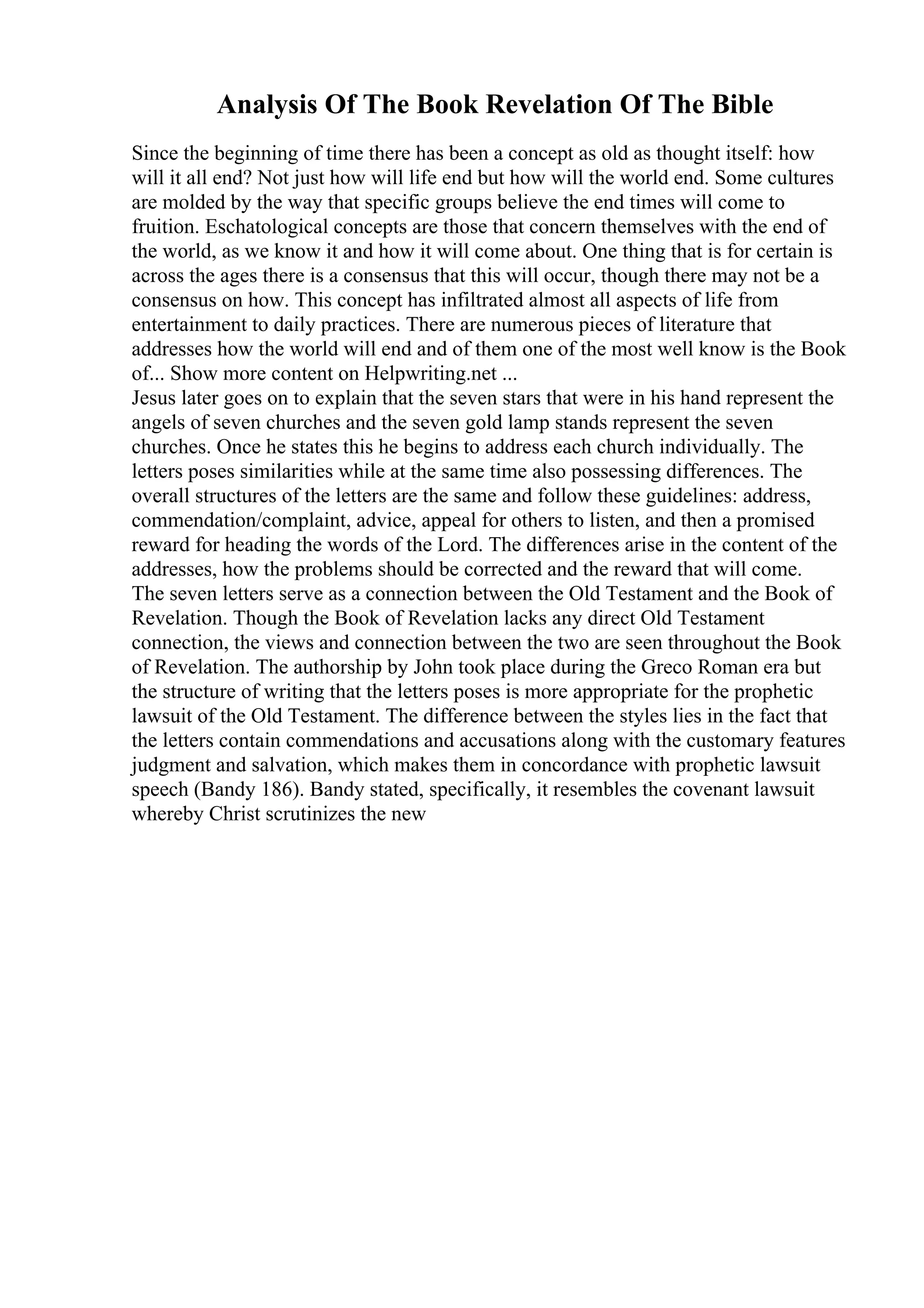 Analysis Of The Book Revelation Of The Bible
Since the beginning of time there has been a concept as old as thought itself: how
will it all end? Not just how will life end but how will the world end. Some cultures
are molded by the way that specific groups believe the end times will come to
fruition. Eschatological concepts are those that concern themselves with the end of
the world, as we know it and how it will come about. One thing that is for certain is
across the ages there is a consensus that this will occur, though there may not be a
consensus on how. This concept has infiltrated almost all aspects of life from
entertainment to daily practices. There are numerous pieces of literature that
addresses how the world will end and of them one of the most well know is the Book
of... Show more content on Helpwriting.net ...
Jesus later goes on to explain that the seven stars that were in his hand represent the
angels of seven churches and the seven gold lamp stands represent the seven
churches. Once he states this he begins to address each church individually. The
letters poses similarities while at the same time also possessing differences. The
overall structures of the letters are the same and follow these guidelines: address,
commendation/complaint, advice, appeal for others to listen, and then a promised
reward for heading the words of the Lord. The differences arise in the content of the
addresses, how the problems should be corrected and the reward that will come.
The seven letters serve as a connection between the Old Testament and the Book of
Revelation. Though the Book of Revelation lacks any direct Old Testament
connection, the views and connection between the two are seen throughout the Book
of Revelation. The authorship by John took place during the Greco Roman era but
the structure of writing that the letters poses is more appropriate for the prophetic
lawsuit of the Old Testament. The difference between the styles lies in the fact that
the letters contain commendations and accusations along with the customary features
judgment and salvation, which makes them in concordance with prophetic lawsuit
speech (Bandy 186). Bandy stated, specifically, it resembles the covenant lawsuit
whereby Christ scrutinizes the new
 