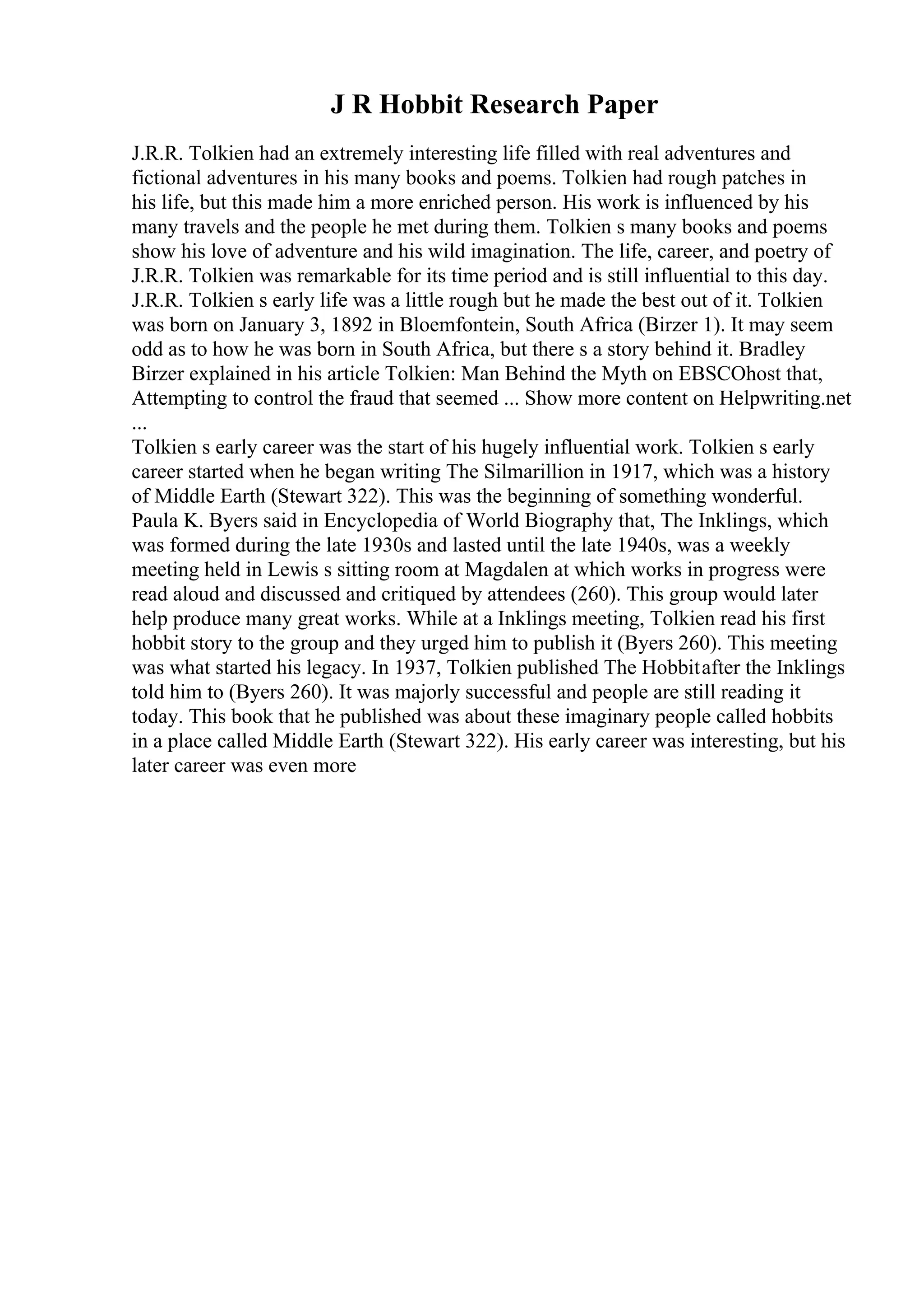 J R Hobbit Research Paper
J.R.R. Tolkien had an extremely interesting life filled with real adventures and
fictional adventures in his many books and poems. Tolkien had rough patches in
his life, but this made him a more enriched person. His work is influenced by his
many travels and the people he met during them. Tolkien s many books and poems
show his love of adventure and his wild imagination. The life, career, and poetry of
J.R.R. Tolkien was remarkable for its time period and is still influential to this day.
J.R.R. Tolkien s early life was a little rough but he made the best out of it. Tolkien
was born on January 3, 1892 in Bloemfontein, South Africa (Birzer 1). It may seem
odd as to how he was born in South Africa, but there s a story behind it. Bradley
Birzer explained in his article Tolkien: Man Behind the Myth on EBSCOhost that,
Attempting to control the fraud that seemed ... Show more content on Helpwriting.net
...
Tolkien s early career was the start of his hugely influential work. Tolkien s early
career started when he began writing The Silmarillion in 1917, which was a history
of Middle Earth (Stewart 322). This was the beginning of something wonderful.
Paula K. Byers said in Encyclopedia of World Biography that, The Inklings, which
was formed during the late 1930s and lasted until the late 1940s, was a weekly
meeting held in Lewis s sitting room at Magdalen at which works in progress were
read aloud and discussed and critiqued by attendees (260). This group would later
help produce many great works. While at a Inklings meeting, Tolkien read his first
hobbit story to the group and they urged him to publish it (Byers 260). This meeting
was what started his legacy. In 1937, Tolkien published The Hobbitafter the Inklings
told him to (Byers 260). It was majorly successful and people are still reading it
today. This book that he published was about these imaginary people called hobbits
in a place called Middle Earth (Stewart 322). His early career was interesting, but his
later career was even more
 