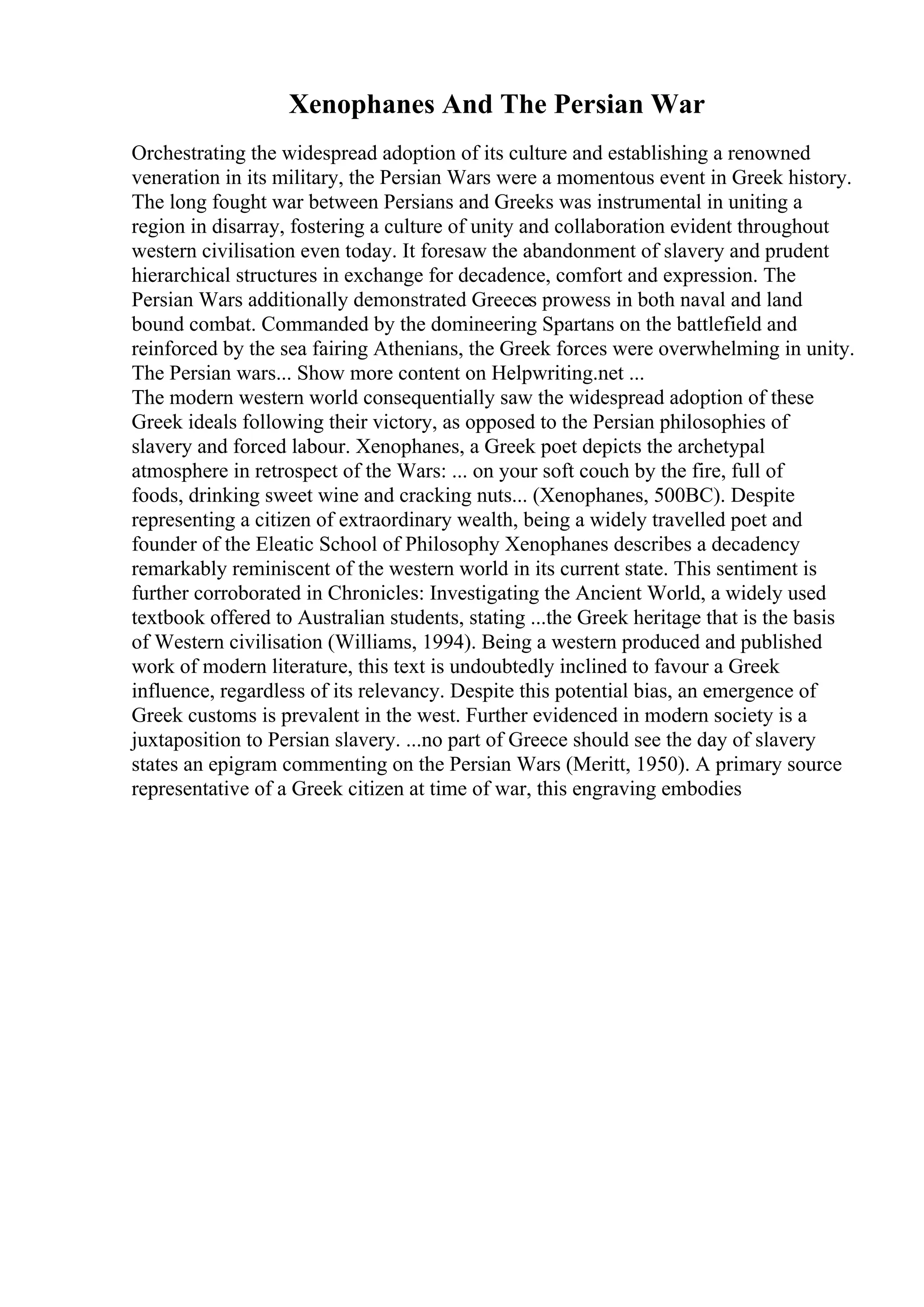 Xenophanes And The Persian War
Orchestrating the widespread adoption of its culture and establishing a renowned
veneration in its military, the Persian Wars were a momentous event in Greek history.
The long fought war between Persians and Greeks was instrumental in uniting a
region in disarray, fostering a culture of unity and collaboration evident throughout
western civilisation even today. It foresaw the abandonment of slavery and prudent
hierarchical structures in exchange for decadence, comfort and expression. The
Persian Wars additionally demonstrated Greeces prowess in both naval and land
bound combat. Commanded by the domineering Spartans on the battlefield and
reinforced by the sea fairing Athenians, the Greek forces were overwhelming in unity.
The Persian wars... Show more content on Helpwriting.net ...
The modern western world consequentially saw the widespread adoption of these
Greek ideals following their victory, as opposed to the Persian philosophies of
slavery and forced labour. Xenophanes, a Greek poet depicts the archetypal
atmosphere in retrospect of the Wars: ... on your soft couch by the fire, full of
foods, drinking sweet wine and cracking nuts... (Xenophanes, 500BC). Despite
representing a citizen of extraordinary wealth, being a widely travelled poet and
founder of the Eleatic School of Philosophy Xenophanes describes a decadency
remarkably reminiscent of the western world in its current state. This sentiment is
further corroborated in Chronicles: Investigating the Ancient World, a widely used
textbook offered to Australian students, stating ...the Greek heritage that is the basis
of Western civilisation (Williams, 1994). Being a western produced and published
work of modern literature, this text is undoubtedly inclined to favour a Greek
influence, regardless of its relevancy. Despite this potential bias, an emergence of
Greek customs is prevalent in the west. Further evidenced in modern society is a
juxtaposition to Persian slavery. ...no part of Greece should see the day of slavery
states an epigram commenting on the Persian Wars (Meritt, 1950). A primary source
representative of a Greek citizen at time of war, this engraving embodies
 