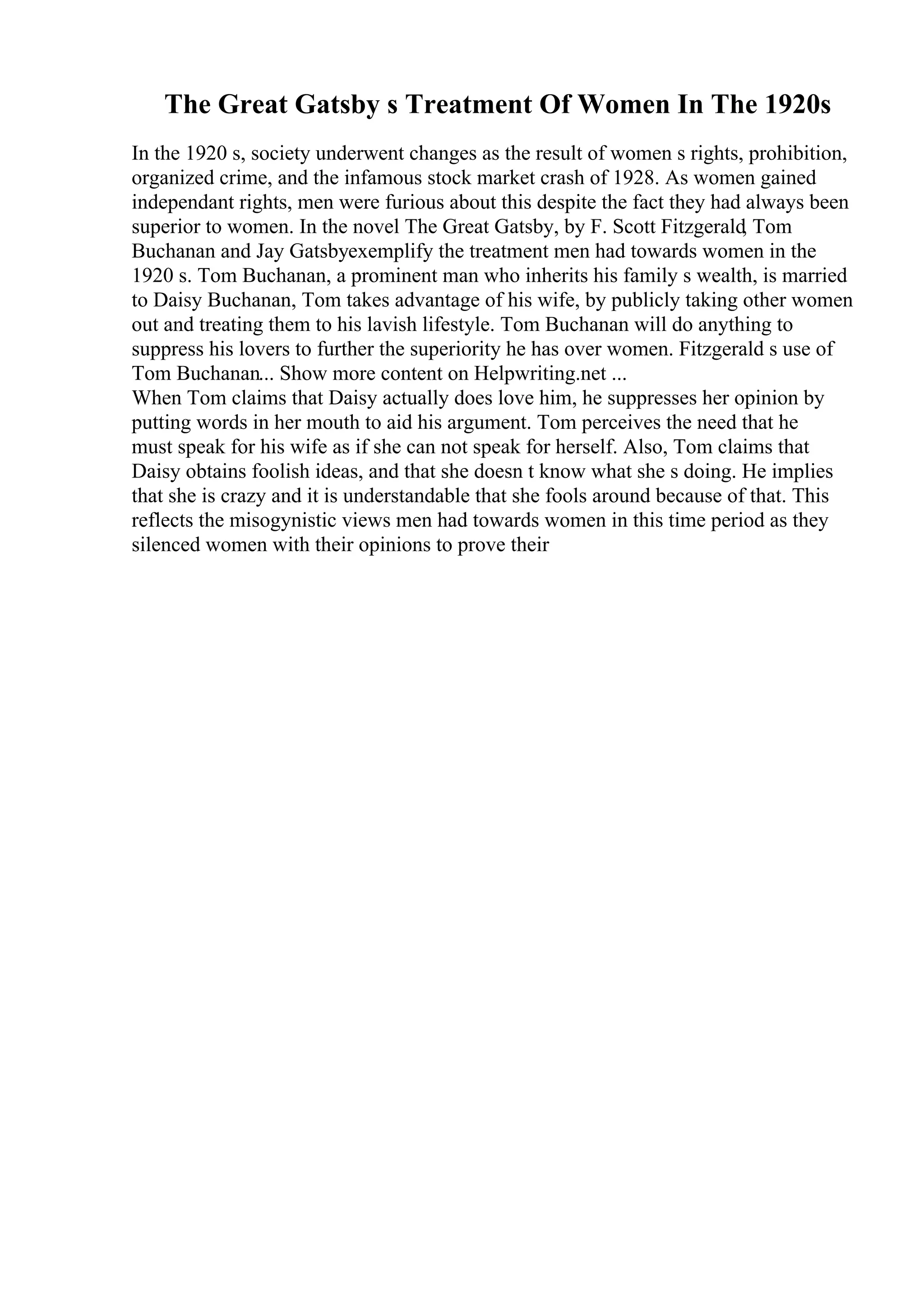 The Great Gatsby s Treatment Of Women In The 1920s
In the 1920 s, society underwent changes as the result of women s rights, prohibition,
organized crime, and the infamous stock market crash of 1928. As women gained
independant rights, men were furious about this despite the fact they had always been
superior to women. In the novel The Great Gatsby, by F. Scott Fitzgerald, Tom
Buchanan and Jay Gatsbyexemplify the treatment men had towards women in the
1920 s. Tom Buchanan, a prominent man who inherits his family s wealth, is married
to Daisy Buchanan, Tom takes advantage of his wife, by publicly taking other women
out and treating them to his lavish lifestyle. Tom Buchanan will do anything to
suppress his lovers to further the superiority he has over women. Fitzgerald s use of
Tom Buchanan... Show more content on Helpwriting.net ...
When Tom claims that Daisy actually does love him, he suppresses her opinion by
putting words in her mouth to aid his argument. Tom perceives the need that he
must speak for his wife as if she can not speak for herself. Also, Tom claims that
Daisy obtains foolish ideas, and that she doesn t know what she s doing. He implies
that she is crazy and it is understandable that she fools around because of that. This
reflects the misogynistic views men had towards women in this time period as they
silenced women with their opinions to prove their
 
