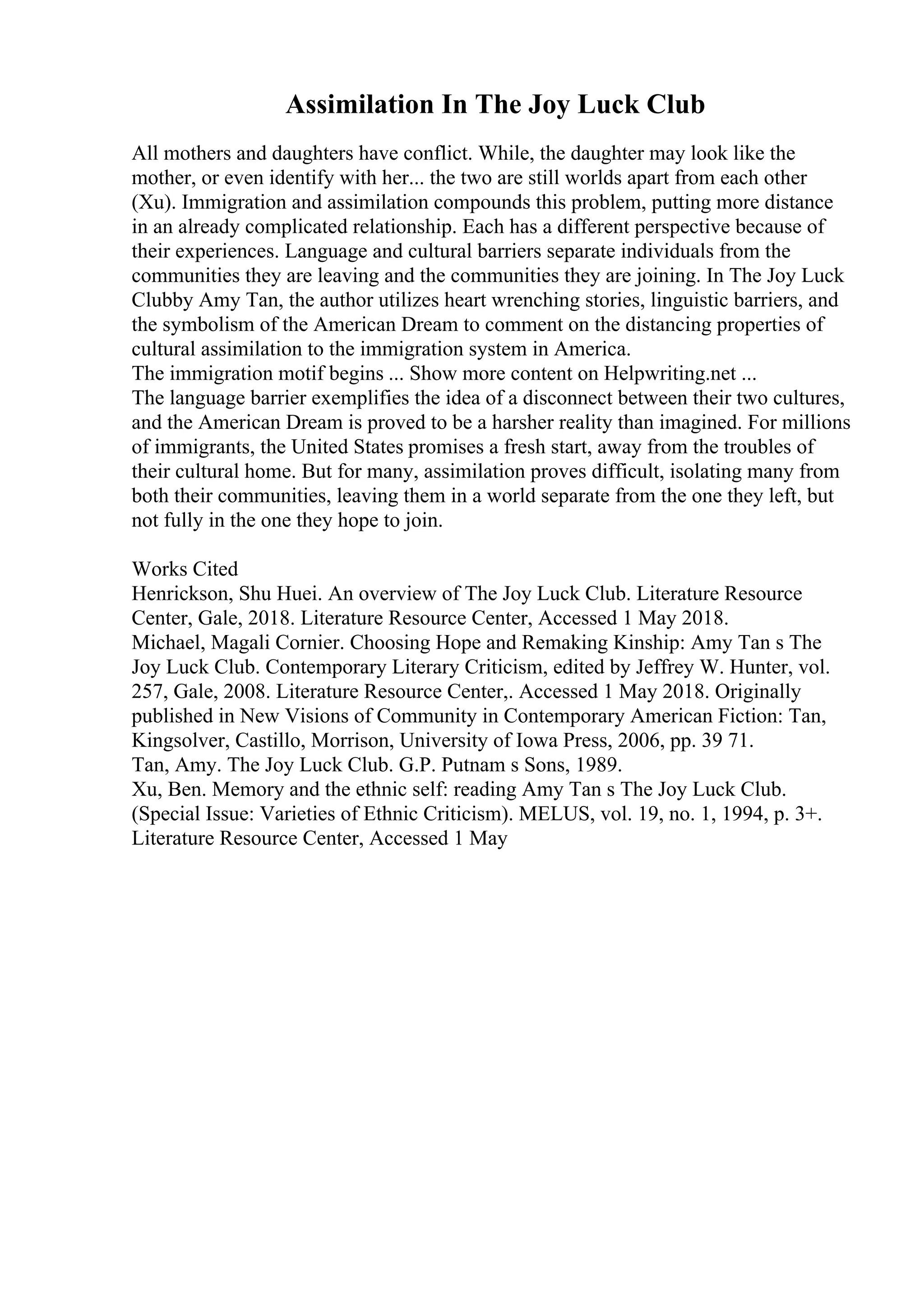 Assimilation In The Joy Luck Club
All mothers and daughters have conflict. While, the daughter may look like the
mother, or even identify with her... the two are still worlds apart from each other
(Xu). Immigration and assimilation compounds this problem, putting more distance
in an already complicated relationship. Each has a different perspective because of
their experiences. Language and cultural barriers separate individuals from the
communities they are leaving and the communities they are joining. In The Joy Luck
Clubby Amy Tan, the author utilizes heart wrenching stories, linguistic barriers, and
the symbolism of the American Dream to comment on the distancing properties of
cultural assimilation to the immigration system in America.
The immigration motif begins ... Show more content on Helpwriting.net ...
The language barrier exemplifies the idea of a disconnect between their two cultures,
and the American Dream is proved to be a harsher reality than imagined. For millions
of immigrants, the United States promises a fresh start, away from the troubles of
their cultural home. But for many, assimilation proves difficult, isolating many from
both their communities, leaving them in a world separate from the one they left, but
not fully in the one they hope to join.
Works Cited
Henrickson, Shu Huei. An overview of The Joy Luck Club. Literature Resource
Center, Gale, 2018. Literature Resource Center, Accessed 1 May 2018.
Michael, Magali Cornier. Choosing Hope and Remaking Kinship: Amy Tan s The
Joy Luck Club. Contemporary Literary Criticism, edited by Jeffrey W. Hunter, vol.
257, Gale, 2008. Literature Resource Center,. Accessed 1 May 2018. Originally
published in New Visions of Community in Contemporary American Fiction: Tan,
Kingsolver, Castillo, Morrison, University of Iowa Press, 2006, pp. 39 71.
Tan, Amy. The Joy Luck Club. G.P. Putnam s Sons, 1989.
Xu, Ben. Memory and the ethnic self: reading Amy Tan s The Joy Luck Club.
(Special Issue: Varieties of Ethnic Criticism). MELUS, vol. 19, no. 1, 1994, p. 3+.
Literature Resource Center, Accessed 1 May
 