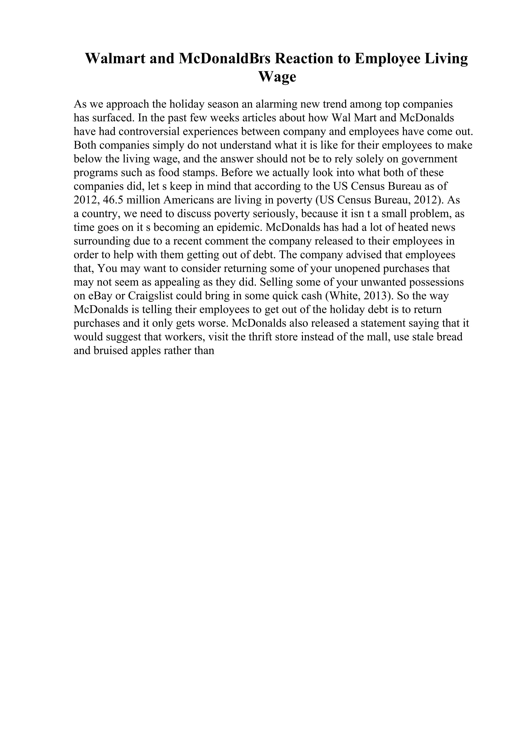Walmart and McDonaldВґs Reaction to Employee Living
Wage
As we approach the holiday season an alarming new trend among top companies
has surfaced. In the past few weeks articles about how Wal Mart and McDonalds
have had controversial experiences between company and employees have come out.
Both companies simply do not understand what it is like for their employees to make
below the living wage, and the answer should not be to rely solely on government
programs such as food stamps. Before we actually look into what both of these
companies did, let s keep in mind that according to the US Census Bureau as of
2012, 46.5 million Americans are living in poverty (US Census Bureau, 2012). As
a country, we need to discuss poverty seriously, because it isn t a small problem, as
time goes on it s becoming an epidemic. McDonalds has had a lot of heated news
surrounding due to a recent comment the company released to their employees in
order to help with them getting out of debt. The company advised that employees
that, You may want to consider returning some of your unopened purchases that
may not seem as appealing as they did. Selling some of your unwanted possessions
on eBay or Craigslist could bring in some quick cash (White, 2013). So the way
McDonalds is telling their employees to get out of the holiday debt is to return
purchases and it only gets worse. McDonalds also released a statement saying that it
would suggest that workers, visit the thrift store instead of the mall, use stale bread
and bruised apples rather than
 