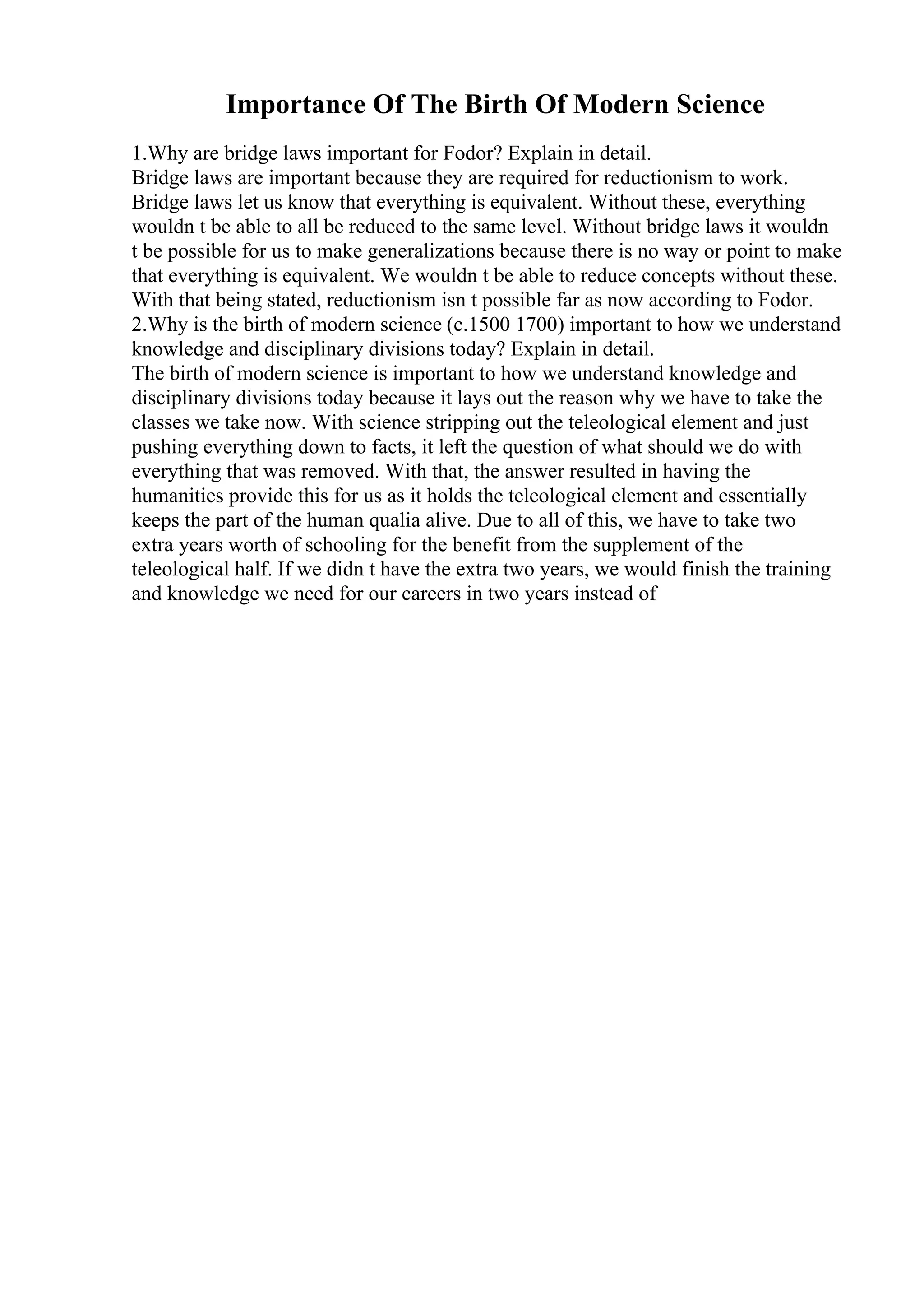 Importance Of The Birth Of Modern Science
1.Why are bridge laws important for Fodor? Explain in detail.
Bridge laws are important because they are required for reductionism to work.
Bridge laws let us know that everything is equivalent. Without these, everything
wouldn t be able to all be reduced to the same level. Without bridge laws it wouldn
t be possible for us to make generalizations because there is no way or point to make
that everything is equivalent. We wouldn t be able to reduce concepts without these.
With that being stated, reductionism isn t possible far as now according to Fodor.
2.Why is the birth of modern science (c.1500 1700) important to how we understand
knowledge and disciplinary divisions today? Explain in detail.
The birth of modern science is important to how we understand knowledge and
disciplinary divisions today because it lays out the reason why we have to take the
classes we take now. With science stripping out the teleological element and just
pushing everything down to facts, it left the question of what should we do with
everything that was removed. With that, the answer resulted in having the
humanities provide this for us as it holds the teleological element and essentially
keeps the part of the human qualia alive. Due to all of this, we have to take two
extra years worth of schooling for the benefit from the supplement of the
teleological half. If we didn t have the extra two years, we would finish the training
and knowledge we need for our careers in two years instead of
 