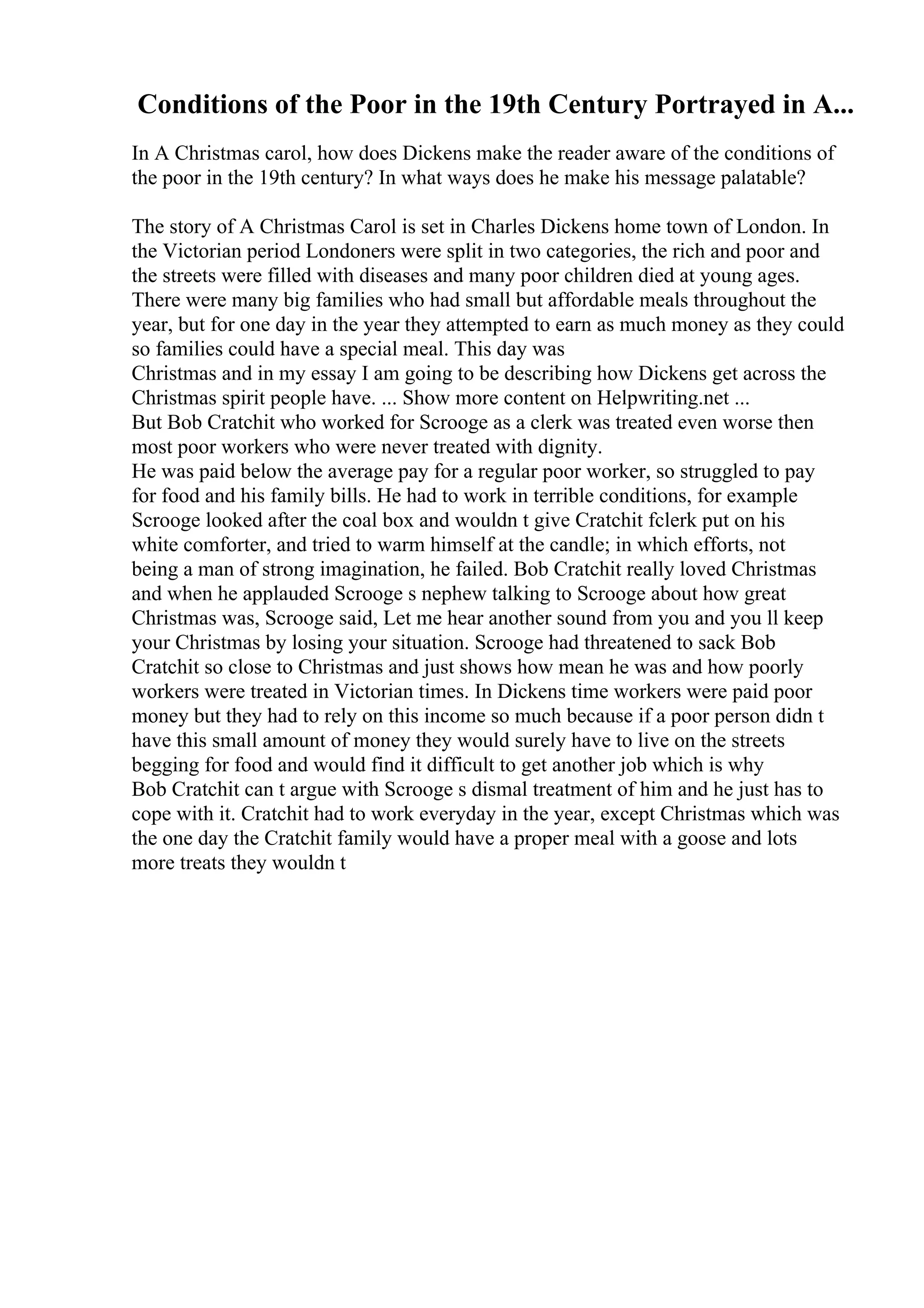 Conditions of the Poor in the 19th Century Portrayed in A...
In A Christmas carol, how does Dickens make the reader aware of the conditions of
the poor in the 19th century? In what ways does he make his message palatable?
The story of A Christmas Carol is set in Charles Dickens home town of London. In
the Victorian period Londoners were split in two categories, the rich and poor and
the streets were filled with diseases and many poor children died at young ages.
There were many big families who had small but affordable meals throughout the
year, but for one day in the year they attempted to earn as much money as they could
so families could have a special meal. This day was
Christmas and in my essay I am going to be describing how Dickens get across the
Christmas spirit people have. ... Show more content on Helpwriting.net ...
But Bob Cratchit who worked for Scrooge as a clerk was treated even worse then
most poor workers who were never treated with dignity.
He was paid below the average pay for a regular poor worker, so struggled to pay
for food and his family bills. He had to work in terrible conditions, for example
Scrooge looked after the coal box and wouldn t give Cratchit fclerk put on his
white comforter, and tried to warm himself at the candle; in which efforts, not
being a man of strong imagination, he failed. Bob Cratchit really loved Christmas
and when he applauded Scrooge s nephew talking to Scrooge about how great
Christmas was, Scrooge said, Let me hear another sound from you and you ll keep
your Christmas by losing your situation. Scrooge had threatened to sack Bob
Cratchit so close to Christmas and just shows how mean he was and how poorly
workers were treated in Victorian times. In Dickens time workers were paid poor
money but they had to rely on this income so much because if a poor person didn t
have this small amount of money they would surely have to live on the streets
begging for food and would find it difficult to get another job which is why
Bob Cratchit can t argue with Scrooge s dismal treatment of him and he just has to
cope with it. Cratchit had to work everyday in the year, except Christmas which was
the one day the Cratchit family would have a proper meal with a goose and lots
more treats they wouldn t
 