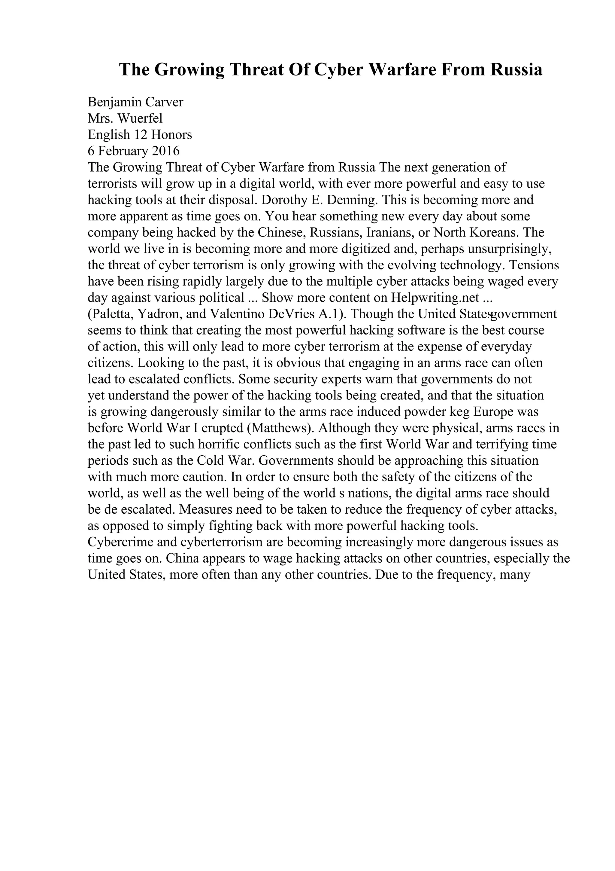 The Growing Threat Of Cyber Warfare From Russia
Benjamin Carver
Mrs. Wuerfel
English 12 Honors
6 February 2016
The Growing Threat of Cyber Warfare from Russia The next generation of
terrorists will grow up in a digital world, with ever more powerful and easy to use
hacking tools at their disposal. Dorothy E. Denning. This is becoming more and
more apparent as time goes on. You hear something new every day about some
company being hacked by the Chinese, Russians, Iranians, or North Koreans. The
world we live in is becoming more and more digitized and, perhaps unsurprisingly,
the threat of cyber terrorism is only growing with the evolving technology. Tensions
have been rising rapidly largely due to the multiple cyber attacks being waged every
day against various political ... Show more content on Helpwriting.net ...
(Paletta, Yadron, and Valentino DeVries A.1). Though the United Statesgovernment
seems to think that creating the most powerful hacking software is the best course
of action, this will only lead to more cyber terrorism at the expense of everyday
citizens. Looking to the past, it is obvious that engaging in an arms race can often
lead to escalated conflicts. Some security experts warn that governments do not
yet understand the power of the hacking tools being created, and that the situation
is growing dangerously similar to the arms race induced powder keg Europe was
before World War I erupted (Matthews). Although they were physical, arms races in
the past led to such horrific conflicts such as the first World War and terrifying time
periods such as the Cold War. Governments should be approaching this situation
with much more caution. In order to ensure both the safety of the citizens of the
world, as well as the well being of the world s nations, the digital arms race should
be de escalated. Measures need to be taken to reduce the frequency of cyber attacks,
as opposed to simply fighting back with more powerful hacking tools.
Cybercrime and cyberterrorism are becoming increasingly more dangerous issues as
time goes on. China appears to wage hacking attacks on other countries, especially the
United States, more often than any other countries. Due to the frequency, many
 