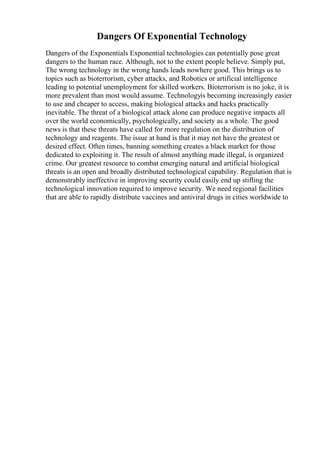 Dangers Of Exponential Technology
Dangers of the Exponentials Exponential technologies can potentially pose great
dangers to the human race. Although, not to the extent people believe. Simply put,
The wrong technology in the wrong hands leads nowhere good. This brings us to
topics such as bioterrorism, cyber attacks, and Robotics or artificial intelligence
leading to potential unemployment for skilled workers. Bioterrorism is no joke, it is
more prevalent than most would assume. Technologyis becoming increasingly easier
to use and cheaper to access, making biological attacks and hacks practically
inevitable. The threat of a biological attack alone can produce negative impacts all
over the world economically, psychologically, and society as a whole. The good
news is that these threats have called for more regulation on the distribution of
technology and reagents. The issue at hand is that it may not have the greatest or
desired effect. Often times, banning something creates a black market for those
dedicated to exploiting it. The result of almost anything made illegal, is organized
crime. Our greatest resource to combat emerging natural and artificial biological
threats is an open and broadly distributed technological capability. Regulation that is
demonstrably ineffective in improving security could easily end up stifling the
technological innovation required to improve security. We need regional facilities
that are able to rapidly distribute vaccines and antiviral drugs in cities worldwide to
 