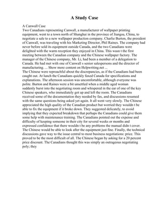 A Study Case
A Canwall Case
Two Canadians representing Canwall, a manufacturer of wallpaper printing
equipment, went to a town north of Shanghai in the province of Jiangsu, China, to
negotiate a sale to a new wallpaper production company. Charlie Burton, the president
of Canwall, was traveling with his Marketing Director, Phil Raines. The company had
never before sold its equipment outside Canada, and the two Canadians were
delighted with the warm reception they enjoyed in China. This wasn t the first
meeting between the Canadian company and the Chinese wallpaper factory. The
manager of the Chinese company, Mr. Li, had been a member of a delegation to
Canada. He had met with one of Canwall s senior salespersons and the director of
manufacturing. ... Show more content on Helpwriting.net ...
The Chinese were reproachful about the discrepancies, as if the Canadians had been
caught out. At lunch the Canadians quickly faxed Canada for specifications and
explanations. The afternoon session was uncomfortable, although everyone was
polite. Burton and Raines were a bit unsettled when a middle aged woman
suddenly burst into the negotiating room and whispered in the ear of one of the key
Chinese speakers, who immediately got up and left the room. The Canadians
received some of the documentation they needed by fax, and discussions resumed
with the same questions being asked yet again. It all went very slowly. The Chinese
appreciated the high quality of the Canadian product but worried they wouldn t be
able to fix the equipment if it broke down. They suggested delicately, to avoid
implying that they expected breakdown that perhaps the Canadians could give them
some help with maintenance training. The Canadians pointed out the expense and
difficulty of keeping someone in their city for several weeks or months and
expressed confidence that there wouldn t be any problems the manual didn t cover.
The Chinese would be able to look after the equipment just fine. Finally, the technical
discussions gave way to the issue central to most business negotiations: price. This
proved to be the most difficult of all. The Chinese began by asking for a 20 percent
price discount. The Canadians thought this was simply an outrageous negotiating
poly; they
 