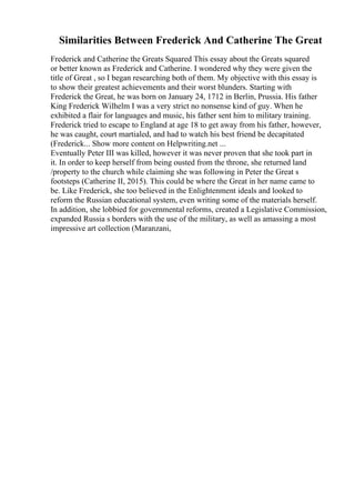Similarities Between Frederick And Catherine The Great
Frederick and Catherine the Greats Squared This essay about the Greats squared
or better known as Frederick and Catherine. I wondered why they were given the
title of Great , so I began researching both of them. My objective with this essay is
to show their greatest achievements and their worst blunders. Starting with
Frederick the Great, he was born on January 24, 1712 in Berlin, Prussia. His father
King Frederick Wilhelm I was a very strict no nonsense kind of guy. When he
exhibited a flair for languages and music, his father sent him to military training.
Frederick tried to escape to England at age 18 to get away from his father, however,
he was caught, court martialed, and had to watch his best friend be decapitated
(Frederick... Show more content on Helpwriting.net ...
Eventually Peter III was killed, however it was never proven that she took part in
it. In order to keep herself from being ousted from the throne, she returned land
/property to the church while claiming she was following in Peter the Great s
footsteps (Catherine II, 2015). This could be where the Great in her name came to
be. Like Frederick, she too believed in the Enlightenment ideals and looked to
reform the Russian educational system, even writing some of the materials herself.
In addition, she lobbied for governmental reforms, created a Legislative Commission,
expanded Russia s borders with the use of the military, as well as amassing a most
impressive art collection (Maranzani,
 