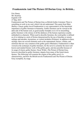 Frankenstein And The Picture Of Dorian Gray As British...
Eric Haney
Mr. Kearney
English 4 AP
27 May 2015
Frankenstein and The Picture of Dorian Gray as British Gothic Literature There is
something at work in my soul, which I do not understand. This quote from Mary
Shelley s classic gothic novel Frankenstein is very representative of the functional
importance of gothic literature to humanity. Gothic literature can be viewed as the
dark side of the human soul, as good usually triumphs over evil in storytelling;
gothic literature is the release of all the darkness of the human experience usually
embodied in a character. When used to describe literature, the word gothic is defined
as of or relating to a style of fiction characterized by the use of desolate or remote
settings and macabre, mysterious, or violent incidents (Webster). In addition to these
stylings, there are several elements such as the supernatural, heroes, villains, and
emotions that are very common of the gothic genre (Marinaro). Frankenstein is often
viewed as the archetype of gothic literature, for the novel is certainly the most well
known and studied literary work of the gothic genre, and also possibly because of
its usage of classic gothic themes. Oscar Wilde s The Picture of Dorian Gray,
however described as gothic literature, departs from many of the listed classic
themes. The following will examine the origins of the gothic novel, it s
characteristics, and how the British novels Frankenstein and The Picture of Dorian
Gray exemplify, by usage
 