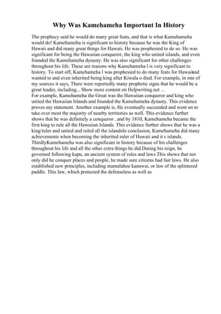Why Was Kamehameha Important In History
The prophecy said he would do many great feats, and that is what Kamehameha
would do! Kamehameha is significant to history because he was the King of
Hawaii and did many great things for Hawaii. He was prophesied to do so. He was
significant for being the Hawaiian conqueror, the king who united islands, and even
founded the Kamehameha dynasty. He was also significant for other challenges
throughout his life. These are reasons why Kamehameha l is very significant to
history. To start off, Kamehameha l was prophesied to do many feats for Hawaiiand
wanted to and even inherited being king after Kiwala o died. For example, in one of
my sources it says, There were reportedly many prophetic signs that he would be a
great leader, including... Show more content on Helpwriting.net ...
For example, Kamehameha the Great was the Hawaiian conqueror and king who
united the Hawaiian Islands and founded the Kamehameha dynasty. This evidence
proves my statement. Another example is, He eventually succeeded and went on to
take over most the majority of nearby territories as well. This evidence further
shows that he was definitely a conqueror ..and by 1810, Kamehameha became the
first king to rule all the Hawaiian Islands. This evidence further shows that he was a
king/ruler and united and ruled all the islandsIn conclusion, Kamehameha did many
achievements when becoming the inherited ruler of Hawaii and it s islands.
ThirdlyKamehameha was also significant in history because of his challenges
throughout his life and all the other extra things he did.During his reign, he
governed following kapu, an ancient system of rules and laws.This shows that not
only did he conquer places and people, he made sure citizens had fair laws. He also
established new principles, including mamalahoe kanawai, or law of the splintered
paddle. This law, which protected the defenseless as well as
 