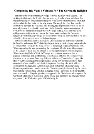 Comparing Rig Veda s Voluspa For The Germanic Religion
The best way to describe reading Voluspa followed by Rig Veda is deja vu. The
striking similarities in the details of the creation myth make it hard to believe that
these stories are not about the same religion. Who knows what influenced what, but
at the end of the day, it does not really matter. The simple fact that there are direct
correlations between the two sends up a blazing, red flag that these texts are based
on a religionthat is neither Germanic nor Hindu, but rather a common ancestor of
both. Because of the similarities between Voluspa and Rig Veda and their clear
differences from Genesis, we can use the Norse text to analyze the Germanic
religion. By not studying Voluspa for the Germanic religion, one would miss out on a
valuable... Show more content on Helpwriting.net ...
The Garden of Eden described throughout Christian creation myths is nowhere to
be found in Voluspa or Rig Veda indicating that these texts developed independently
of one another. However, the mere absence is not enough to prove there is no link.
When examining the tone surrounding the creation of life, the peaceful metaphors
of the Garden of Eden take no relation to the savage killings of primordial giants.
When the rotting limbs of Ymir in Voluspa are compared to the tree that is
pleasant to the sight and good for food in the Garden of Eden, it becomes obvious
that these texts stemmed from very different influences (Crawford 4, Coogan 14).
However, Dronke argues that the primordial killing of Ymir may also have been
conceived of as a sacrifice, and that it is important that they take Ymir s blood
coming from his neck, that is, from a sacrificial, rather than a fighting wound (112).
Dronke argues that this could relate to the Christian principle of sacrificing for others
thus making Voluspa have Christian influence. While I agree that the Ymir could be
seen as a sacrifice, this principle does not appear in the Christian creation myth as the
Garden of Eden simply mentions a Utopia where man can freely eat of every tree of
the garden (14). While other parts of Christianity do
 