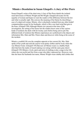 Minnie s Desolation in Susan Glaspell s A Jury of Her Peers
Susan Glaspell, writer of the short story A Jury of Her Peers details the isolated
rural farm house of Minnie Wright and Mr.Wright. Glaspell advocates for the
equality of woman and hopes to warn the readers of the difference between the law
and what is actually right. She conveys the meaning of her theme by describing a
case of a deprived woman, Minnie, who is absolutely isolated from any other kindof
companionship except for her husbands, which is like a raw hard wind that gets to
the bone. (Glaspell 198) Although Minnie isn t present at the time of the
investigation, the setting of her house lets the readers know some of the various
kinds of isolation she deals with for twenty years before being sent to jail.The
different kinds of isolation that Minnie experiences are symbolized in the objects and
information Mrs. Hale and Mrs. Peters share and discover while being at the scene of
the incident.
Minnie s youthful life was the complete opposite to her current life. Mrs. Hale
spoke of her youth and said she used to wear pretty clothes and be lively when she
was Minnie Foster. (Glaspell 195) But now all Minnie wears is a shabby black
shirt that bore the marks of much making over along with the same gray shawl .
(Glaspell 195) Minnie s lively spirit and style of clothing evoke a stage in her life
where she was joyful and free from a man who didn t represent her. However, now
that she bears her husbands last name, Minnie Wright wears shabby dull clothes that
 
