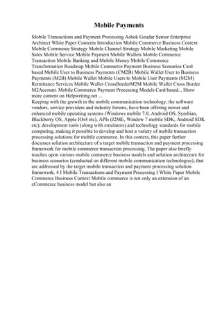 Mobile Payments
Mobile Transactions and Payment Processing Ashok Goudar Senior Enterprise
Architect White Paper Contents Introduction Mobile Commerce Business Context
Mobile Commerce Strategy Mobile Channel Strategy Mobile Marketing Mobile
Sales Mobile Service Mobile Payment Mobile Wallets Mobile Commerce
Transaction Mobile Banking and Mobile Money Mobile Commerce
Transformation Roadmap Mobile Commerce Payment Business Scenarios Card
based Mobile User to Business Payments (CM2B) Mobile Wallet User to Business
Payments (M2B) Mobile Wallet Mobile Users to Mobile User Payments (M2M)
Remittance Services Mobile Wallet CrossBorderM2M Mobile Wallet Cross Border
M2Account. Mobile Commerce Payment Processing Models Card based... Show
more content on Helpwriting.net ...
Keeping with the growth in the mobile communication technology, the software
vendors, service providers and industry forums, have been offering newer and
enhanced mobile operating systems (Windows mobile 7.0, Android OS, Symbian,
Blackberry OS, Apple IOs4 etc), APIs (J2ME, Window 7 mobile SDK, Android SDK
etc), development tools (along with emulators) and technology standards for mobile
computing, making it possible to develop and host a variety of mobile transaction
processing solutions for mobile commerce. In this context, this paper further
discusses solution architecture of a target mobile transaction and payment processing
framework for mobile commerce transaction processing. The paper also briefly
touches upon various mobile commerce business models and solution architecture for
business scenarios (conducted on different mobile communication technologies), that
are addressed by the target mobile transaction and payment processing solution
framework. 4 I Mobile Transactions and Payment Processing I White Paper Mobile
Commerce Business Context Mobile commerce is not only an extension of an
eCommerce business model but also an
 