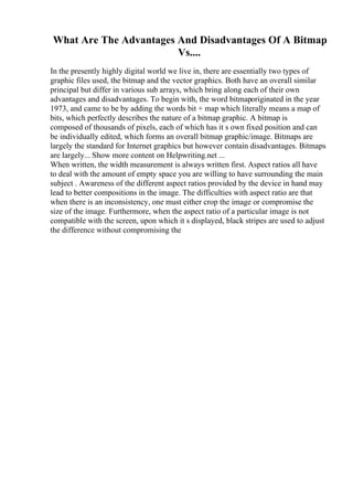 What Are The Advantages And Disadvantages Of A Bitmap
Vs....
In the presently highly digital world we live in, there are essentially two types of
graphic files used, the bitmap and the vector graphics. Both have an overall similar
principal but differ in various sub arrays, which bring along each of their own
advantages and disadvantages. To begin with, the word bitmaporiginated in the year
1973, and came to be by adding the words bit + map which literally means a map of
bits, which perfectly describes the nature of a bitmap graphic. A bitmap is
composed of thousands of pixels, each of which has it s own fixed position and can
be individually edited, which forms an overall bitmap graphic/image. Bitmaps are
largely the standard for Internet graphics but however contain disadvantages. Bitmaps
are largely... Show more content on Helpwriting.net ...
When written, the width measurement is always written first. Aspect ratios all have
to deal with the amount of empty space you are willing to have surrounding the main
subject . Awareness of the different aspect ratios provided by the device in hand may
lead to better compositions in the image. The difficulties with aspect ratio are that
when there is an inconsistency, one must either crop the image or compromise the
size of the image. Furthermore, when the aspect ratio of a particular image is not
compatible with the screen, upon which it s displayed, black stripes are used to adjust
the difference without compromising the
 