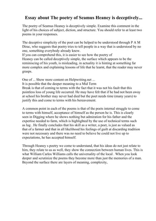 Essay about The poetry of Seamus Heaney is deceptively...
The poetry of Seamus Heaney is deceptively simple. Examine this comment in the
light of his choices of subject, diction, and structure. You should refer to at least two
poems in your responses.
The deceptive simplicity of the poet can be helped to be understood through P A M
Dirac, who suggests that poetry tries to tell people in a way that is understood by no
one, something everybody already knew.
If you can comprehend this, it is easier to see how the poetry of
Heaney can be called deceptively simple, the surface which appears to be the
reminiscing of his youth, is misleading, in actuality it is hinting at something far
more complex and explaining lessons of life that he learnt, that the reader may never
grasps.
One of ... Show more content on Helpwriting.net ...
It is possible that the deeper meaning to a Mid Term
Break is that of coming to terms with the fact that it was not his fault that this
pointless loss of young life occurred. He may have felt that if he had not been away
at school his brother may never had died but the poet needs time (many years) to
justify this and come to terms with his bereavement.
A common point in each of the poems is that of the poets internal struggle to come
to terms with himself, acceptance of himself as the person he is. This is clearly
seen in Digging where he shows nothing but admiration for his father and the
expertise needed to farm, which is highlighted by the use of technical terms such
as lug . He finally concludes that his skill as a writer, a poet, is just as valued as
that of a farmer and that in all likelihood his feelings of guilt at discarding tradition
were not necessary and there was no need to believe he could not live up to
expectations, he has accepted himself.
Through Heaney s poetry we come to understand, that his ideas do not just relate to
him, they relate to us as well, they show the connection between human lives. This is
what William Carlos Williams calls the universality of the local . When you look
deeper and scrutinize the poems they become more than just the memories of a man.
Beyond the surface there are layers of meaning, complexity,
 