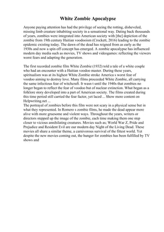 White Zombie Apocalypse
Anyone paying attention has had the privilege of seeing the rotting, disheveled,
missing limb creature inhabiting society in a sensational way. Dating back thousands
of years, zombies were integrated into American society with [the] depiction of the
zombie from 19th century Haitian voodooism (Crockett, 2016) leading to the zombie
epidemic existing today. The dawn of the dead has reigned from as early as the
1930s and now a spin off concept has emerged. A zombie apocalypse has influenced
modern day media such as movies, TV shows and videogames: reflecting the viewers
worst fears and adapting the generation.
The first recorded zombie film White Zombie (1932) told a tale of a white couple
who had an encounter with a Haitian voodoo master. During these years,
spiritualism was at its highest White Zombie stroke America s worst fear of
voodoo aiming to destroy love. Many films proceeded White Zombie, all carrying
the same infectious fear of witchcraft. It wasn t until the 1940s that zombies no
longer began to reflect the fear of voodoo but of nuclear extinction. What began as a
folklore story developed into a part of American society. The films created during
this time period still carried the fear factor, yet laced ... Show more content on
Helpwriting.net ...
The portrayal of zombies before this film were not scary in a physical sense but in
what they represented. In Romero s zombie films, he made the dead appear more
alive with more gruesome and violent ways. Throughout the years, writers or
directors stepped up the image of the zombie, each time making them one step
closer to vicious annihilating creatures. Movies such as; World War Z, Pride and
Prejudice and Resident Evil are our modern day Night of the Living Dead. These
movies all share a similar theme, a carnivorous survival of the fittest world. Yet
despite the new movies coming out, the hunger for zombies has been fulfilled by TV
shows and
 