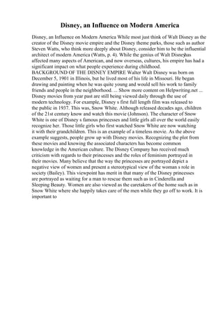Disney, an Influence on Modern America
Disney, an Influence on Modern America While most just think of Walt Disney as the
creator of the Disney movie empire and the Disney theme parks, those such as author
Steven Watts, who think more deeply about Disney, consider him to be the influential
architect of modern America (Watts, p. 4). While the genius of Walt Disney
has
affected many aspects of American, and now overseas, cultures, his empire has had a
significant impact on what people experience during childhood.
BACKGROUND OF THE DISNEY EMPIRE Walter Walt Disney was born on
December 5, 1901 in Illinois, but he lived most of his life in Missouri. He began
drawing and painting when he was quite young and would sell his work to family
friends and people in the neighborhood. ... Show more content on Helpwriting.net ...
Disney movies from year past are still being viewed daily through the use of
modern technology. For example, Disney s first full length film was released to
the public in 1937. This was, Snow White. Although released decades ago, children
of the 21st century know and watch this movie (Johnson). The character of Snow
White is one of Disney s famous princesses and little girls all over the world easily
recognize her. Those little girls who first watched Snow White are now watching
it with their grandchildren. This is an example of a timeless movie. As the above
example suggests, people grow up with Disney movies. Recognizing the plot from
these movies and knowing the associated characters has become common
knowledge in the American culture. The Disney Company has received much
criticism with regards to their princesses and the roles of feminism portrayed in
their movies. Many believe that the way the princesses are portrayed depict a
negative view of women and present a stereotypical view of the woman s role in
society (Bailey). This viewpoint has merit in that many of the Disney princesses
are portrayed as waiting for a man to rescue them such as in Cinderella and
Sleeping Beauty. Women are also viewed as the caretakers of the home such as in
Snow White where she happily takes care of the men while they go off to work. It is
important to
 