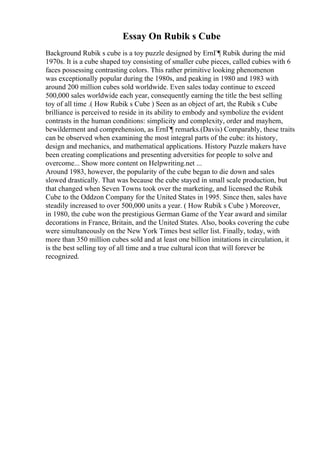 Essay On Rubik s Cube
Background Rubik s cube is a toy puzzle designed by ErnГ¶ Rubik during the mid
1970s. It is a cube shaped toy consisting of smaller cube pieces, called cubies with 6
faces possessing contrasting colors. This rather primitive looking phenomenon
was exceptionally popular during the 1980s, and peaking in 1980 and 1983 with
around 200 million cubes sold worldwide. Even sales today continue to exceed
500,000 sales worldwide each year, consequently earning the title the best selling
toy of all time .( How Rubik s Cube ) Seen as an object of art, the Rubik s Cube
brilliance is perceived to reside in its ability to embody and symbolize the evident
contrasts in the human conditions: simplicity and complexity, order and mayhem,
bewilderment and comprehension, as ErnГ¶ remarks.(Davis) Comparably, these traits
can be observed when examining the most integral parts of the cube: its history,
design and mechanics, and mathematical applications. History Puzzle makers have
been creating complications and presenting adversities for people to solve and
overcome... Show more content on Helpwriting.net ...
Around 1983, however, the popularity of the cube began to die down and sales
slowed drastically. That was because the cube stayed in small scale production, but
that changed when Seven Towns took over the marketing, and licensed the Rubik
Cube to the Oddzon Company for the United States in 1995. Since then, sales have
steadily increased to over 500,000 units a year. ( How Rubik s Cube ) Moreover,
in 1980, the cube won the prestigious German Game of the Year award and similar
decorations in France, Britain, and the United States. Also, books covering the cube
were simultaneously on the New York Times best seller list. Finally, today, with
more than 350 million cubes sold and at least one billion imitations in circulation, it
is the best selling toy of all time and a true cultural icon that will forever be
recognized.
 