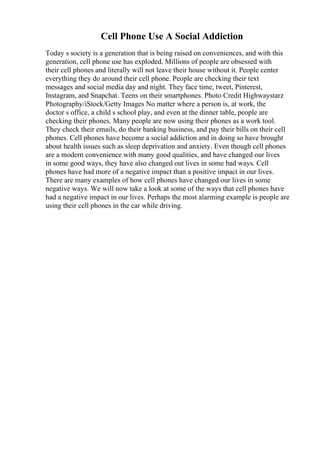 Cell Phone Use A Social Addiction
Today s society is a generation that is being raised on conveniences, and with this
generation, cell phone use has exploded. Millions of people are obsessed with
their cell phones and literally will not leave their house without it. People center
everything they do around their cell phone. People are checking their text
messages and social media day and night. They face time, tweet, Pinterest,
Instagram, and Snapchat. Teens on their smartphones. Photo Credit Highwaystarz
Photography/iStock/Getty Images No matter where a person is, at work, the
doctor s office, a child s school play, and even at the dinner table, people are
checking their phones. Many people are now using their phones as a work tool.
They check their emails, do their banking business, and pay their bills on their cell
phones. Cell phones have become a social addiction and in doing so have brought
about health issues such as sleep deprivation and anxiety. Even though cell phones
are a modern convenience with many good qualities, and have changed our lives
in some good ways, they have also changed out lives in some bad ways. Cell
phones have had more of a negative impact than a positive impact in our lives.
There are many examples of how cell phones have changed our lives in some
negative ways. We will now take a look at some of the ways that cell phones have
had a negative impact in our lives. Perhaps the most alarming example is people are
using their cell phones in the car while driving.
 