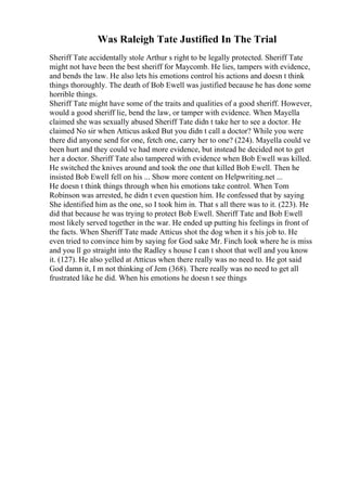 Was Raleigh Tate Justified In The Trial
Sheriff Tate accidentally stole Arthur s right to be legally protected. Sheriff Tate
might not have been the best sheriff for Maycomb. He lies, tampers with evidence,
and bends the law. He also lets his emotions control his actions and doesn t think
things thoroughly. The death of Bob Ewell was justified because he has done some
horrible things.
Sheriff Tate might have some of the traits and qualities of a good sheriff. However,
would a good sheriff lie, bend the law, or tamper with evidence. When Mayella
claimed she was sexually abused Sheriff Tate didn t take her to see a doctor. He
claimed No sir when Atticus asked But you didn t call a doctor? While you were
there did anyone send for one, fetch one, carry her to one? (224). Mayella could ve
been hurt and they could ve had more evidence, but instead he decided not to get
her a doctor. Sheriff Tate also tampered with evidence when Bob Ewell was killed.
He switched the knives around and took the one that killed Bob Ewell. Then he
insisted Bob Ewell fell on his ... Show more content on Helpwriting.net ...
He doesn t think things through when his emotions take control. When Tom
Robinson was arrested, he didn t even question him. He confessed that by saying
She identified him as the one, so I took him in. That s all there was to it. (223). He
did that because he was trying to protect Bob Ewell. Sheriff Tate and Bob Ewell
most likely served together in the war. He ended up putting his feelings in front of
the facts. When Sheriff Tate made Atticus shot the dog when it s his job to. He
even tried to convince him by saying for God sake Mr. Finch look where he is miss
and you ll go straight into the Radley s house I can t shoot that well and you know
it. (127). He also yelled at Atticus when there really was no need to. He got said
God damn it, I m not thinking of Jem (368). There really was no need to get all
frustrated like he did. When his emotions he doesn t see things
 