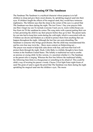 Meaning Of The Sandman
The Sandman The Sandman is a mythical character whose purpose is to lull
children to sleep and give them sweet dreams, by sprinkling magical sand into their
eyes. If children fought the effects of his magical sand, they would have torturous
nightmares. The folklore says that the sleep in the corner of the eyes is a proof that
The Sandman was there during the night. The text Verse 1 Say your prayers little
one Don t forget my son To include everyone I tuck you in, warm within Keep you
free from sin Til the sandman he comes The song starts with a parent putting their son
to bed, persisting the child to say their prayers before they go to bed. The parent tucks
his son into bed to keep him warm during the cold night, which is associated with sin.
Children see duvets and blankets as a shield to protect them from anything that can
happen throughout the night. Although the last line can seem disturbing The
Sandman is someone who brings good dreams. But the child may misunderstand this
and his own fear may twist the... Show more content on Helpwriting.net ...
The prayer was meant to help kids calm down with fear, and trust that God will
protect them through the night. Hush, Little Baby is a lullaby thought to have been
written in the Southern United States. The lullaby is traditional too real to soothe
an anxious or crying child. In this version, it s uncertain whether it s The Sandman
or the parent who is singing. Whereas the first line follows the traditional lullaby,
the following lines hints to a boogeyman or something to be afraid of. This could be
child s way of twisting his parent s words. Chorus 2 Exit light Enter night Grain of
sand The grain of sand is again the proof that The Sandman was there during the night
sprinkling his magical sand into the children s eyes. The music
 