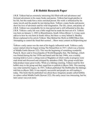 J R Hobbit Research Paper
J.R.R. Tolkien had an extremely interesting life filled with real adventures and
fictional adventures in his many books and poems. Tolkien had rough patches in
his life, but this made him a more enriched person. His work is influenced by his
many travels and the people he met during them. Tolkien s many books and poems
show his love of adventure and his wild imagination. The life, career, and poetry of
J.R.R. Tolkien was remarkable for its time period and is still influential to this day.
J.R.R. Tolkien s early life was a little rough but he made the best out of it. Tolkien
was born on January 3, 1892 in Bloemfontein, South Africa (Birzer 1). It may seem
odd as to how he was born in South Africa, but there s a story behind it. Bradley
Birzer explained in his article Tolkien: Man Behind the Myth on EBSCOhost that,
Attempting to control the fraud that seemed ... Show more content on Helpwriting.net
...
Tolkien s early career was the start of his hugely influential work. Tolkien s early
career started when he began writing The Silmarillion in 1917, which was a history
of Middle Earth (Stewart 322). This was the beginning of something wonderful.
Paula K. Byers said in Encyclopedia of World Biography that, The Inklings, which
was formed during the late 1930s and lasted until the late 1940s, was a weekly
meeting held in Lewis s sitting room at Magdalen at which works in progress were
read aloud and discussed and critiqued by attendees (260). This group would later
help produce many great works. While at a Inklings meeting, Tolkien read his first
hobbit story to the group and they urged him to publish it (Byers 260). This meeting
was what started his legacy. In 1937, Tolkien published The Hobbitafter the Inklings
told him to (Byers 260). It was majorly successful and people are still reading it
today. This book that he published was about these imaginary people called hobbits
in a place called Middle Earth (Stewart 322). His early career was interesting, but his
later career was even more
 