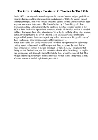 The Great Gatsby s Treatment Of Women In The 1920s
In the 1920 s, society underwent changes as the result of women s rights, prohibition,
organized crime, and the infamous stock market crash of 1928. As women gained
independant rights, men were furious about this despite the fact they had always been
superior to women. In the novel The Great Gatsby, by F. Scott Fitzgerald, Tom
Buchanan and Jay Gatsbyexemplify the treatment men had towards women in the
1920 s. Tom Buchanan, a prominent man who inherits his family s wealth, is married
to Daisy Buchanan, Tom takes advantage of his wife, by publicly taking other women
out and treating them to his lavish lifestyle. Tom Buchanan will do anything to
suppress his lovers to further the superiority he has over women. Fitzgerald s use of
Tom Buchanan... Show more content on Helpwriting.net ...
When Tom claims that Daisy actually does love him, he suppresses her opinion by
putting words in her mouth to aid his argument. Tom perceives the need that he
must speak for his wife as if she can not speak for herself. Also, Tom claims that
Daisy obtains foolish ideas, and that she doesn t know what she s doing. He implies
that she is crazy and it is understandable that she fools around because of that. This
reflects the misogynistic views men had towards women in this time period as they
silenced women with their opinions to prove their
 