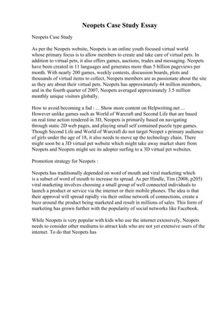 Neopets Case Study Essay
Neopets Case Study
As per the Neopets website, Neopets is an online youth focused virtual world
whose primary focus is to allow members to create and take care of virtual pets. In
addition to virtual pets, it also offers games, auctions, trades and messaging. Neopets
have been created in 11 languages and generates more than 5 billion pageviews per
month. With nearly 200 games, weekly contests, discussion boards, plots and
thousands of virtual items to collect, Neopets members are as passionate about the site
as they are about their virtual pets. Neopets has approximately 44 million members,
and in the fourth quarter of 2007, Neopets averaged approximately 3.5 million
monthly unique visitors globally.
How to avoid becoming a fad : ... Show more content on Helpwriting.net ...
However unlike games such as World of Warcraft and Second Life that are based
on real time action rendered in 3D, Neopets is primarily based on navigating
through static 2D web pages, and playing small self contained puzzle type games.
Though Second Life and World of Warcraft do not target Neopet s primary audience
of girls under the age of 18, it also needs to move up the technology chain. There
might soon be a 3D virtual pet website which might take away market share from
Neopets and Neopets might see its adopter surfing to a 3D virtual pet websites.
Promotion strategy for Neopets :
Neopets has traditionally depended on word of mouth and viral marketing which
is a subset of word of mouth to increase its spread. As per Hindle, Tim (2008, p205)
viral marketing involves choosing a small group of well connected individuals to
launch a product or service via the internet or their mobile phones. The idea is that
their approval will spread rapidly via their online network of connections, create a
buzz around the product being marketed and result in millions of sales. This form of
marketing has grown further with the popularity of social networks like Facebook.
While Neopets is very popular with kids who use the internet extensively, Neopets
needs to consider other mediums to attract kids who are not yet extensive users of the
internet. To do that Neopets has
 
