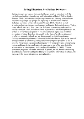 Eating Disorders Are Serious Disorders
Eating disorders are serious disorders that have a negative impact on both the
psychological and the physiological well being of the afflicted (Welch, Ghader,
Swenne, 2015). Studies concerning eating disorders are showing more and more
frequency in younger age groups and especially in those who are athletes,
diabetics, and obese adolescents (Martin Golden, 2014). This tells us that
symptoms of eating disorders can be caught and treated during adolescence. Today,
many schools have very little class time dedicated to educating students about
healthy lifestyles. Little, to no information is given about what eating disorders are
or how to avoid the development of one. If information is provided about the
prevention of eating disorders, it is usually in the form of a video or discussed
briefly in a textbook. Schools are not doing enough in the fight against the
development of eating disorders. Many studies have shed some light on the issue of
eating disorders by conducting surveys and developing new programs to use in
schools. The primary prevention of eating and body image problems among young
people, and in particular, adolescents, is emerging as one of the most desirable
achievements in contemporary health and nutrition(O Dea J. , 2000). Primary
prevention programs, and better education in general, for the prevention of eating
disorders and promotion of healthy lifestyles needs to be established in schools. The
purpose of this paper is to propose more education
 