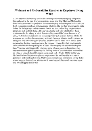 Walmart and McDonaldВґs Reaction to Employee Living
Wage
As we approach the holiday season an alarming new trend among top companies
has surfaced. In the past few weeks articles about how Wal Mart and McDonalds
have had controversial experiences between company and employees have come out.
Both companies simply do not understand what it is like for their employees to make
below the living wage, and the answer should not be to rely solely on government
programs such as food stamps. Before we actually look into what both of these
companies did, let s keep in mind that according to the US Census Bureau as of
2012, 46.5 million Americans are living in poverty (US Census Bureau, 2012). As
a country, we need to discuss poverty seriously, because it isn t a small problem, as
time goes on it s becoming an epidemic. McDonalds has had a lot of heated news
surrounding due to a recent comment the company released to their employees in
order to help with them getting out of debt. The company advised that employees
that, You may want to consider returning some of your unopened purchases that
may not seem as appealing as they did. Selling some of your unwanted possessions
on eBay or Craigslist could bring in some quick cash (White, 2013). So the way
McDonalds is telling their employees to get out of the holiday debt is to return
purchases and it only gets worse. McDonalds also released a statement saying that it
would suggest that workers, visit the thrift store instead of the mall, use stale bread
and bruised apples rather than
 