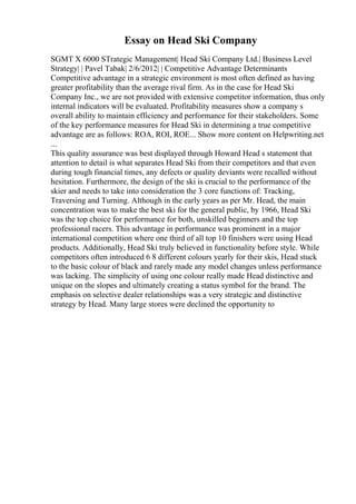 Essay on Head Ski Company
SGMT X 6000 STrategic Management| Head Ski Company Ltd.| Business Level
Strategy| | Pavel Tabak| 2/6/2012| | Competitive Advantage Determinants
Competitive advantage in a strategic environment is most often defined as having
greater profitability than the average rival firm. As in the case for Head Ski
Company Inc., we are not provided with extensive competitor information, thus only
internal indicators will be evaluated. Profitability measures show a company s
overall ability to maintain efficiency and performance for their stakeholders. Some
of the key performance measures for Head Ski in determining a true competitive
advantage are as follows: ROA, ROI, ROE... Show more content on Helpwriting.net
...
This quality assurance was best displayed through Howard Head s statement that
attention to detail is what separates Head Ski from their competitors and that even
during tough financial times, any defects or quality deviants were recalled without
hesitation. Furthermore, the design of the ski is crucial to the performance of the
skier and needs to take into consideration the 3 core functions of: Tracking,
Traversing and Turning. Although in the early years as per Mr. Head, the main
concentration was to make the best ski for the general public, by 1966, Head Ski
was the top choice for performance for both, unskilled beginners and the top
professional racers. This advantage in performance was prominent in a major
international competition where one third of all top 10 finishers were using Head
products. Additionally, Head Ski truly believed in functionality before style. While
competitors often introduced 6 8 different colours yearly for their skis, Head stuck
to the basic colour of black and rarely made any model changes unless performance
was lacking. The simplicity of using one colour really made Head distinctive and
unique on the slopes and ultimately creating a status symbol for the brand. The
emphasis on selective dealer relationships was a very strategic and distinctive
strategy by Head. Many large stores were declined the opportunity to
 