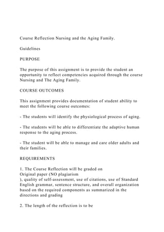 Course Reflection Nursing and the Aging Family.
Guidelines
PURPOSE
The purpose of this assignment is to provide the student an
opportunity to reflect competencies acquired through the course
Nursing and The Aging Family.
COURSE OUTCOMES
This assignment provides documentation of student ability to
meet the following course outcomes:
- The students will identify the physiological process of aging.
- The students will be able to differentiate the adaptive human
response to the aging process.
- The student will be able to manage and care older adults and
their families.
REQUIREMENTS
1. The Course Reflection will be graded on
Original paper (NO plagiarism
), quality of self-assessment, use of citations, use of Standard
English grammar, sentence structure, and overall organization
based on the required components as summarized in the
directions and grading
2. The length of the reflection is to be
 