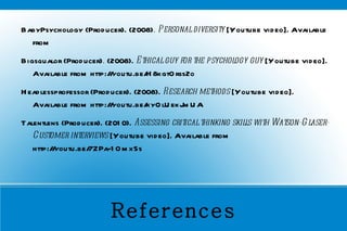 References BabyPsychology (Producer). (2008) . Personal diversity  [Youtube video]. Available from  Bigsqualor   (Producer) .  (2008).  Ethical guy for the psychology guy  [Youtube video]. Available from http://youtu.be/H8kgtOrss2o  Headlessprofessor (Producer). (2008).  Research methods  [Youtube video]. Available from http://youtu.be/kyOlUekJmUA Talentlens (Producer). (2010).  Assessing critical thinking skills with Watson-Glaser-Customer interviews  [Youtube video]. Available from http://youtu.be/7ZPa-1OmxSs  